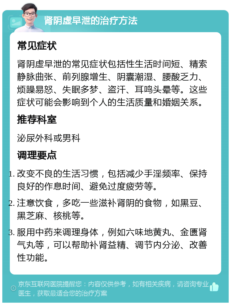 肾阴虚早泄的治疗方法 常见症状 肾阴虚早泄的常见症状包括性生活时间短、精索静脉曲张、前列腺增生、阴囊潮湿、腰酸乏力、烦躁易怒、失眠多梦、盗汗、耳鸣头晕等。这些症状可能会影响到个人的生活质量和婚姻关系。 推荐科室 泌尿外科或男科 调理要点 改变不良的生活习惯，包括减少手淫频率、保持良好的作息时间、避免过度疲劳等。 注意饮食，多吃一些滋补肾阴的食物，如黑豆、黑芝麻、核桃等。 服用中药来调理身体，例如六味地黄丸、金匮肾气丸等，可以帮助补肾益精、调节内分泌、改善性功能。