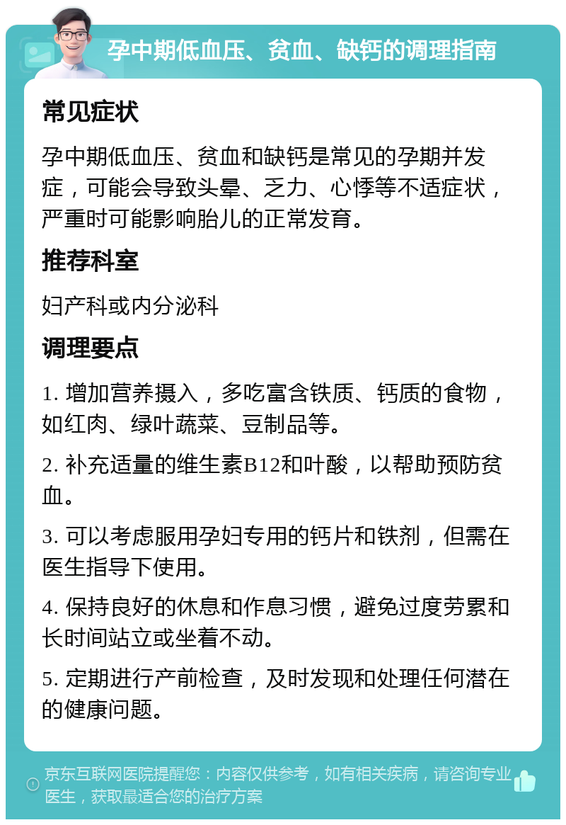 孕中期低血压、贫血、缺钙的调理指南 常见症状 孕中期低血压、贫血和缺钙是常见的孕期并发症，可能会导致头晕、乏力、心悸等不适症状，严重时可能影响胎儿的正常发育。 推荐科室 妇产科或内分泌科 调理要点 1. 增加营养摄入，多吃富含铁质、钙质的食物，如红肉、绿叶蔬菜、豆制品等。 2. 补充适量的维生素B12和叶酸，以帮助预防贫血。 3. 可以考虑服用孕妇专用的钙片和铁剂，但需在医生指导下使用。 4. 保持良好的休息和作息习惯，避免过度劳累和长时间站立或坐着不动。 5. 定期进行产前检查，及时发现和处理任何潜在的健康问题。