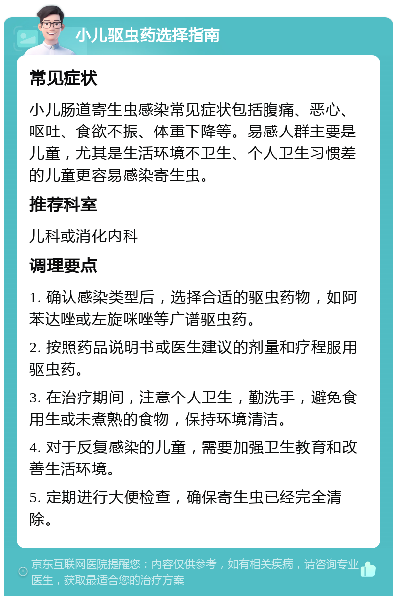 小儿驱虫药选择指南 常见症状 小儿肠道寄生虫感染常见症状包括腹痛、恶心、呕吐、食欲不振、体重下降等。易感人群主要是儿童，尤其是生活环境不卫生、个人卫生习惯差的儿童更容易感染寄生虫。 推荐科室 儿科或消化内科 调理要点 1. 确认感染类型后，选择合适的驱虫药物，如阿苯达唑或左旋咪唑等广谱驱虫药。 2. 按照药品说明书或医生建议的剂量和疗程服用驱虫药。 3. 在治疗期间，注意个人卫生，勤洗手，避免食用生或未煮熟的食物，保持环境清洁。 4. 对于反复感染的儿童，需要加强卫生教育和改善生活环境。 5. 定期进行大便检查，确保寄生虫已经完全清除。