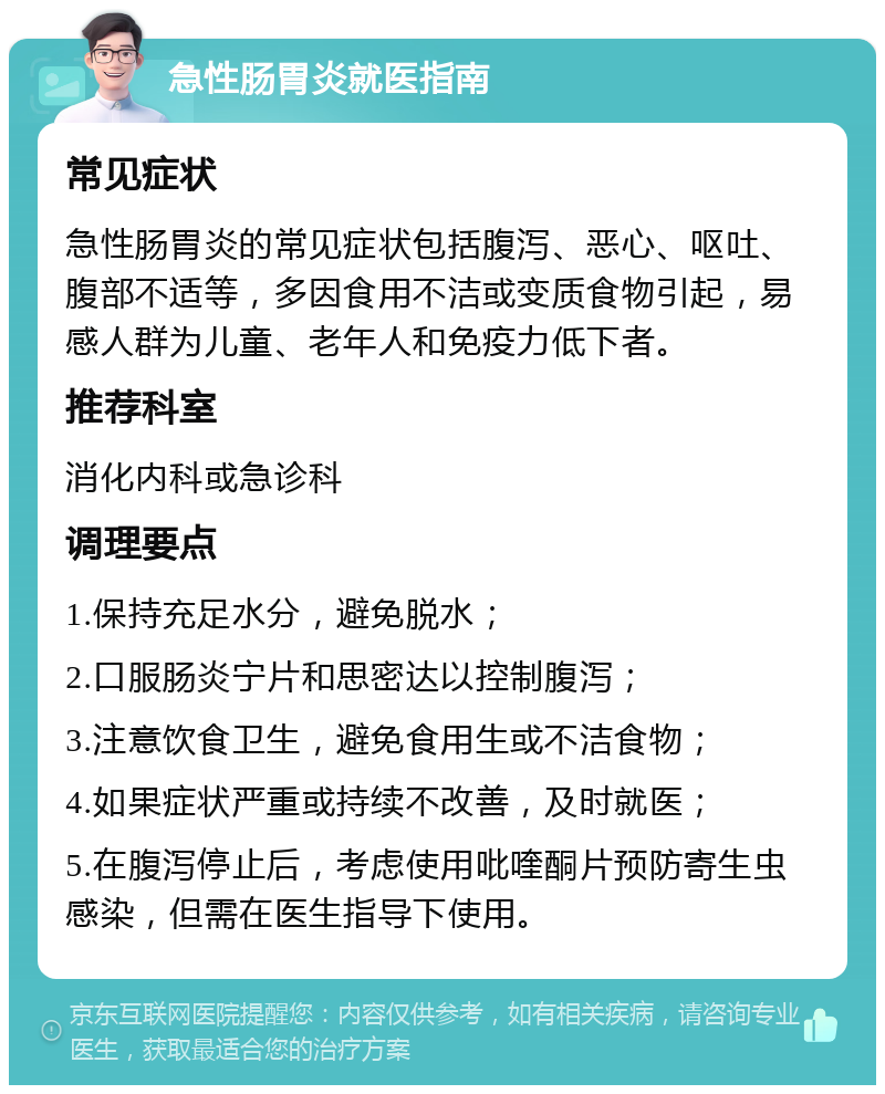 急性肠胃炎就医指南 常见症状 急性肠胃炎的常见症状包括腹泻、恶心、呕吐、腹部不适等，多因食用不洁或变质食物引起，易感人群为儿童、老年人和免疫力低下者。 推荐科室 消化内科或急诊科 调理要点 1.保持充足水分，避免脱水； 2.口服肠炎宁片和思密达以控制腹泻； 3.注意饮食卫生，避免食用生或不洁食物； 4.如果症状严重或持续不改善，及时就医； 5.在腹泻停止后，考虑使用吡喹酮片预防寄生虫感染，但需在医生指导下使用。