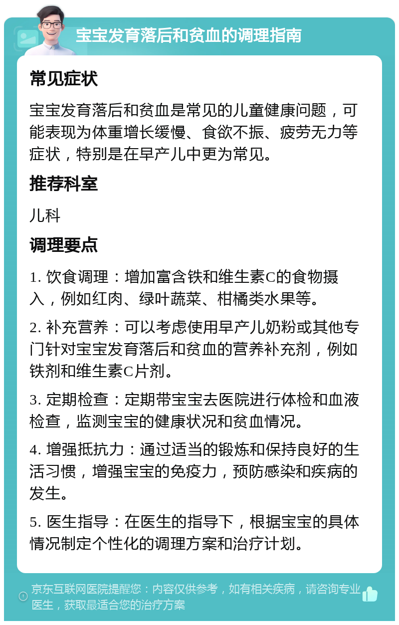 宝宝发育落后和贫血的调理指南 常见症状 宝宝发育落后和贫血是常见的儿童健康问题，可能表现为体重增长缓慢、食欲不振、疲劳无力等症状，特别是在早产儿中更为常见。 推荐科室 儿科 调理要点 1. 饮食调理：增加富含铁和维生素C的食物摄入，例如红肉、绿叶蔬菜、柑橘类水果等。 2. 补充营养：可以考虑使用早产儿奶粉或其他专门针对宝宝发育落后和贫血的营养补充剂，例如铁剂和维生素C片剂。 3. 定期检查：定期带宝宝去医院进行体检和血液检查，监测宝宝的健康状况和贫血情况。 4. 增强抵抗力：通过适当的锻炼和保持良好的生活习惯，增强宝宝的免疫力，预防感染和疾病的发生。 5. 医生指导：在医生的指导下，根据宝宝的具体情况制定个性化的调理方案和治疗计划。