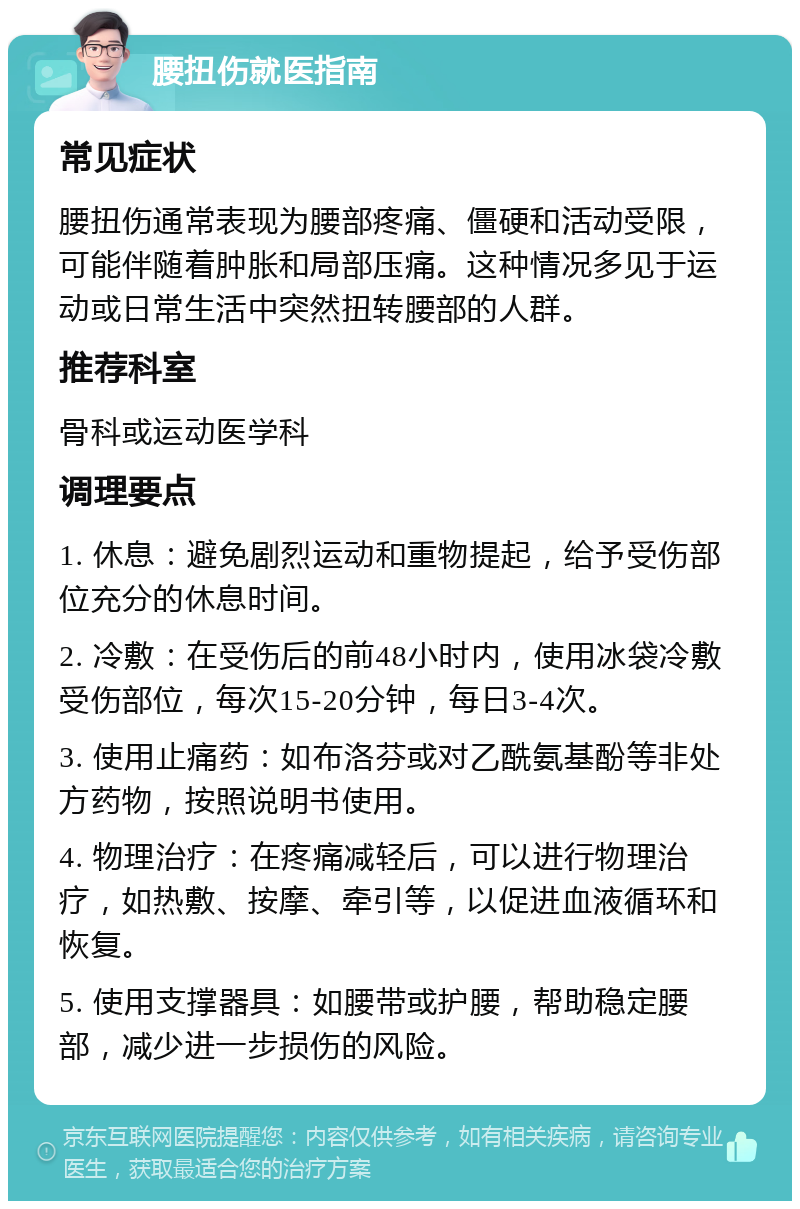 腰扭伤就医指南 常见症状 腰扭伤通常表现为腰部疼痛、僵硬和活动受限，可能伴随着肿胀和局部压痛。这种情况多见于运动或日常生活中突然扭转腰部的人群。 推荐科室 骨科或运动医学科 调理要点 1. 休息：避免剧烈运动和重物提起，给予受伤部位充分的休息时间。 2. 冷敷：在受伤后的前48小时内，使用冰袋冷敷受伤部位，每次15-20分钟，每日3-4次。 3. 使用止痛药：如布洛芬或对乙酰氨基酚等非处方药物，按照说明书使用。 4. 物理治疗：在疼痛减轻后，可以进行物理治疗，如热敷、按摩、牵引等，以促进血液循环和恢复。 5. 使用支撑器具：如腰带或护腰，帮助稳定腰部，减少进一步损伤的风险。