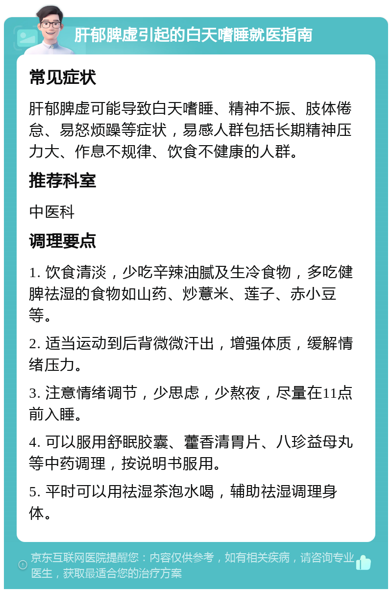 肝郁脾虚引起的白天嗜睡就医指南 常见症状 肝郁脾虚可能导致白天嗜睡、精神不振、肢体倦怠、易怒烦躁等症状，易感人群包括长期精神压力大、作息不规律、饮食不健康的人群。 推荐科室 中医科 调理要点 1. 饮食清淡，少吃辛辣油腻及生冷食物，多吃健脾祛湿的食物如山药、炒薏米、莲子、赤小豆等。 2. 适当运动到后背微微汗出，增强体质，缓解情绪压力。 3. 注意情绪调节，少思虑，少熬夜，尽量在11点前入睡。 4. 可以服用舒眠胶囊、藿香清胃片、八珍益母丸等中药调理，按说明书服用。 5. 平时可以用祛湿茶泡水喝，辅助祛湿调理身体。