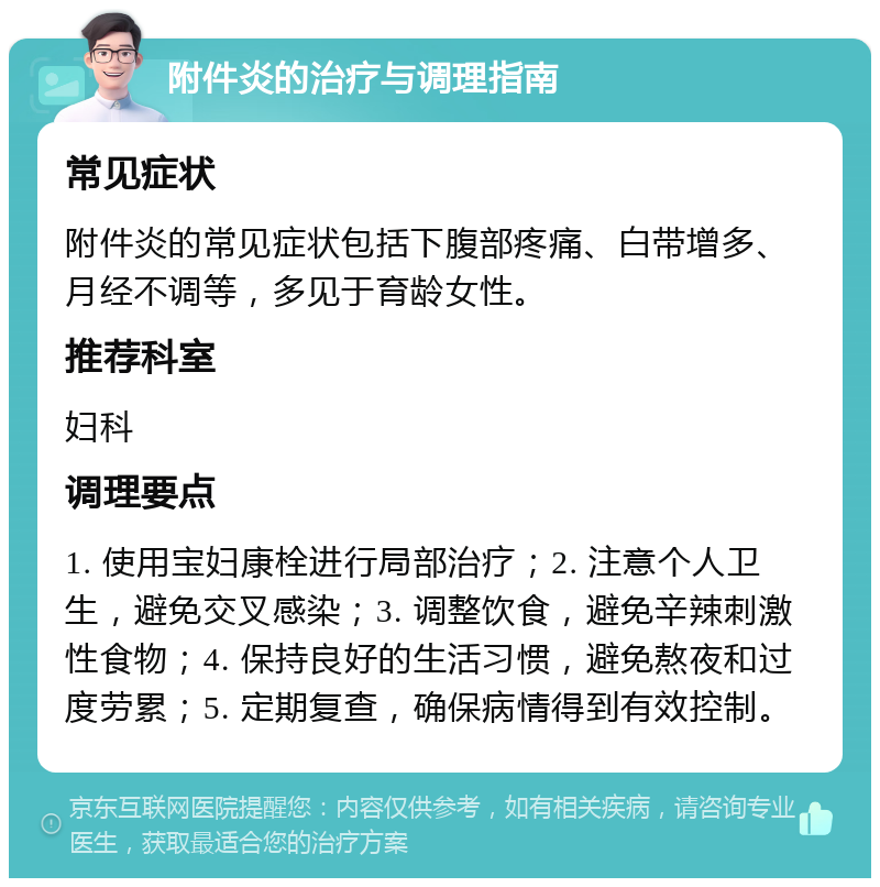 附件炎的治疗与调理指南 常见症状 附件炎的常见症状包括下腹部疼痛、白带增多、月经不调等，多见于育龄女性。 推荐科室 妇科 调理要点 1. 使用宝妇康栓进行局部治疗；2. 注意个人卫生，避免交叉感染；3. 调整饮食，避免辛辣刺激性食物；4. 保持良好的生活习惯，避免熬夜和过度劳累；5. 定期复查，确保病情得到有效控制。