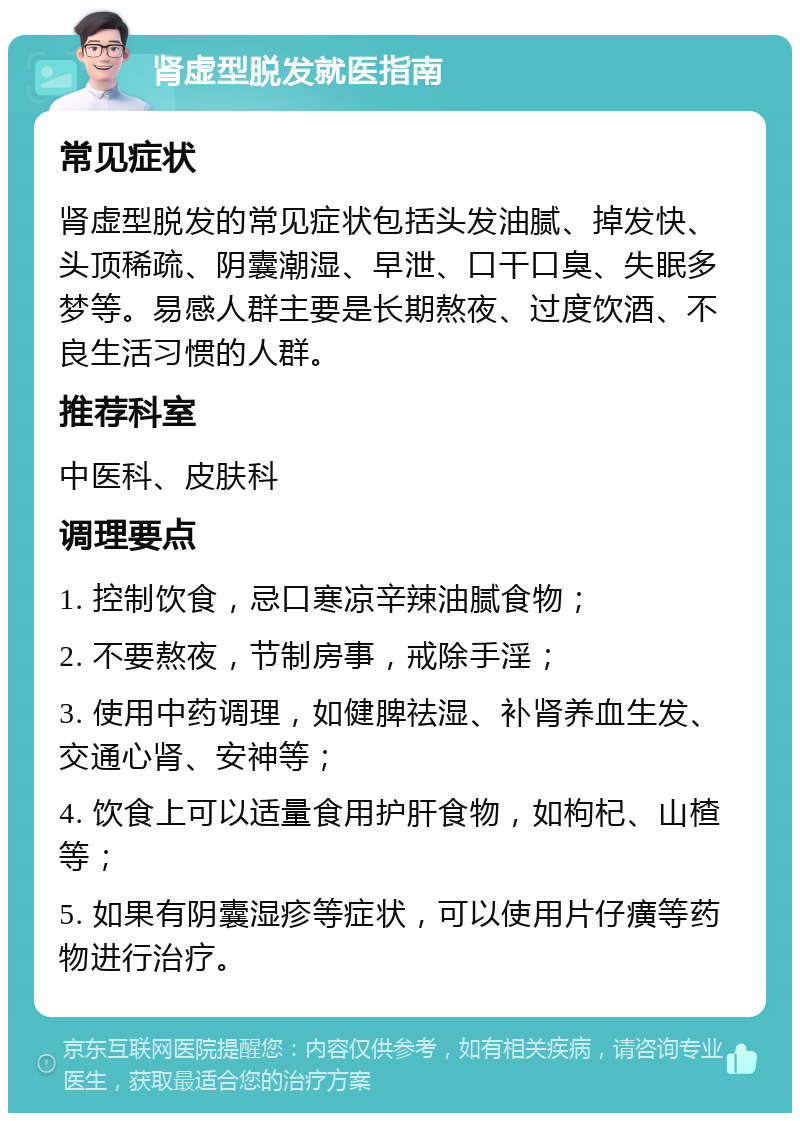 肾虚型脱发就医指南 常见症状 肾虚型脱发的常见症状包括头发油腻、掉发快、头顶稀疏、阴囊潮湿、早泄、口干口臭、失眠多梦等。易感人群主要是长期熬夜、过度饮酒、不良生活习惯的人群。 推荐科室 中医科、皮肤科 调理要点 1. 控制饮食，忌口寒凉辛辣油腻食物； 2. 不要熬夜，节制房事，戒除手淫； 3. 使用中药调理，如健脾祛湿、补肾养血生发、交通心肾、安神等； 4. 饮食上可以适量食用护肝食物，如枸杞、山楂等； 5. 如果有阴囊湿疹等症状，可以使用片仔癀等药物进行治疗。