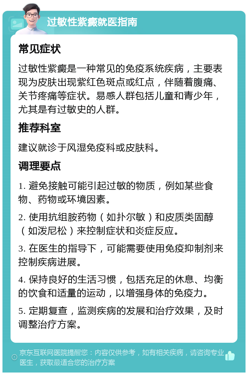 过敏性紫癜就医指南 常见症状 过敏性紫癜是一种常见的免疫系统疾病，主要表现为皮肤出现紫红色斑点或红点，伴随着腹痛、关节疼痛等症状。易感人群包括儿童和青少年，尤其是有过敏史的人群。 推荐科室 建议就诊于风湿免疫科或皮肤科。 调理要点 1. 避免接触可能引起过敏的物质，例如某些食物、药物或环境因素。 2. 使用抗组胺药物（如扑尔敏）和皮质类固醇（如泼尼松）来控制症状和炎症反应。 3. 在医生的指导下，可能需要使用免疫抑制剂来控制疾病进展。 4. 保持良好的生活习惯，包括充足的休息、均衡的饮食和适量的运动，以增强身体的免疫力。 5. 定期复查，监测疾病的发展和治疗效果，及时调整治疗方案。