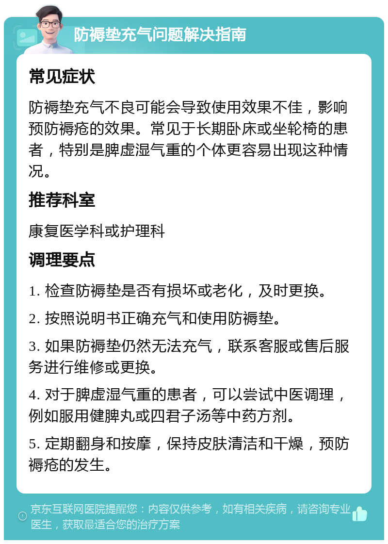 防褥垫充气问题解决指南 常见症状 防褥垫充气不良可能会导致使用效果不佳，影响预防褥疮的效果。常见于长期卧床或坐轮椅的患者，特别是脾虚湿气重的个体更容易出现这种情况。 推荐科室 康复医学科或护理科 调理要点 1. 检查防褥垫是否有损坏或老化，及时更换。 2. 按照说明书正确充气和使用防褥垫。 3. 如果防褥垫仍然无法充气，联系客服或售后服务进行维修或更换。 4. 对于脾虚湿气重的患者，可以尝试中医调理，例如服用健脾丸或四君子汤等中药方剂。 5. 定期翻身和按摩，保持皮肤清洁和干燥，预防褥疮的发生。