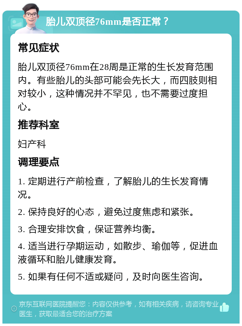 胎儿双顶径76mm是否正常？ 常见症状 胎儿双顶径76mm在28周是正常的生长发育范围内。有些胎儿的头部可能会先长大，而四肢则相对较小，这种情况并不罕见，也不需要过度担心。 推荐科室 妇产科 调理要点 1. 定期进行产前检查，了解胎儿的生长发育情况。 2. 保持良好的心态，避免过度焦虑和紧张。 3. 合理安排饮食，保证营养均衡。 4. 适当进行孕期运动，如散步、瑜伽等，促进血液循环和胎儿健康发育。 5. 如果有任何不适或疑问，及时向医生咨询。