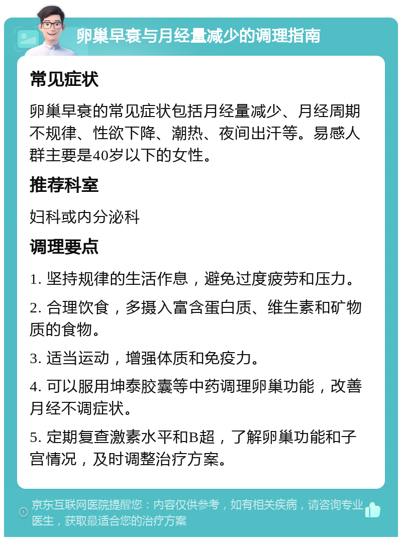 卵巢早衰与月经量减少的调理指南 常见症状 卵巢早衰的常见症状包括月经量减少、月经周期不规律、性欲下降、潮热、夜间出汗等。易感人群主要是40岁以下的女性。 推荐科室 妇科或内分泌科 调理要点 1. 坚持规律的生活作息，避免过度疲劳和压力。 2. 合理饮食，多摄入富含蛋白质、维生素和矿物质的食物。 3. 适当运动，增强体质和免疫力。 4. 可以服用坤泰胶囊等中药调理卵巢功能，改善月经不调症状。 5. 定期复查激素水平和B超，了解卵巢功能和子宫情况，及时调整治疗方案。