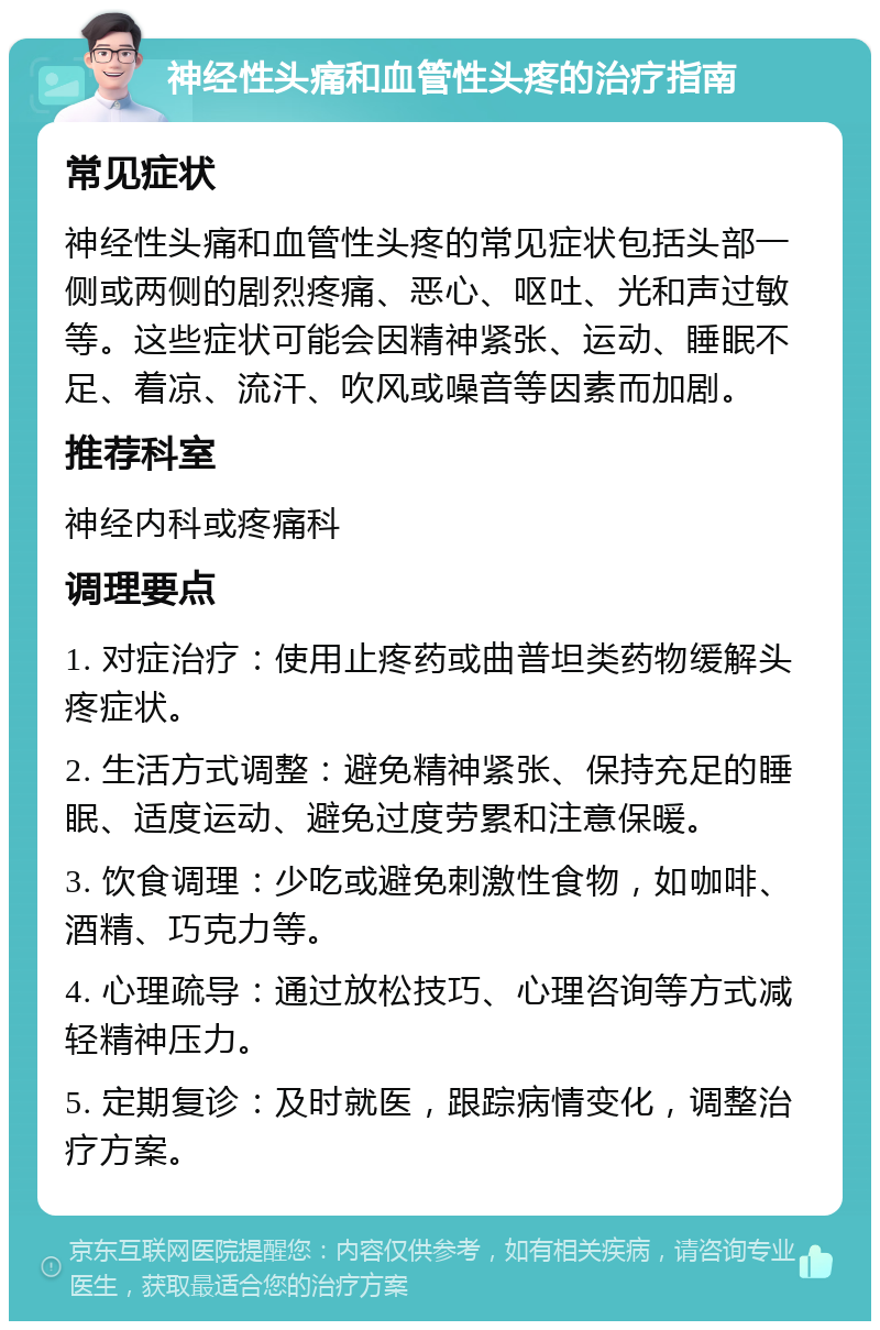 神经性头痛和血管性头疼的治疗指南 常见症状 神经性头痛和血管性头疼的常见症状包括头部一侧或两侧的剧烈疼痛、恶心、呕吐、光和声过敏等。这些症状可能会因精神紧张、运动、睡眠不足、着凉、流汗、吹风或噪音等因素而加剧。 推荐科室 神经内科或疼痛科 调理要点 1. 对症治疗：使用止疼药或曲普坦类药物缓解头疼症状。 2. 生活方式调整：避免精神紧张、保持充足的睡眠、适度运动、避免过度劳累和注意保暖。 3. 饮食调理：少吃或避免刺激性食物，如咖啡、酒精、巧克力等。 4. 心理疏导：通过放松技巧、心理咨询等方式减轻精神压力。 5. 定期复诊：及时就医，跟踪病情变化，调整治疗方案。