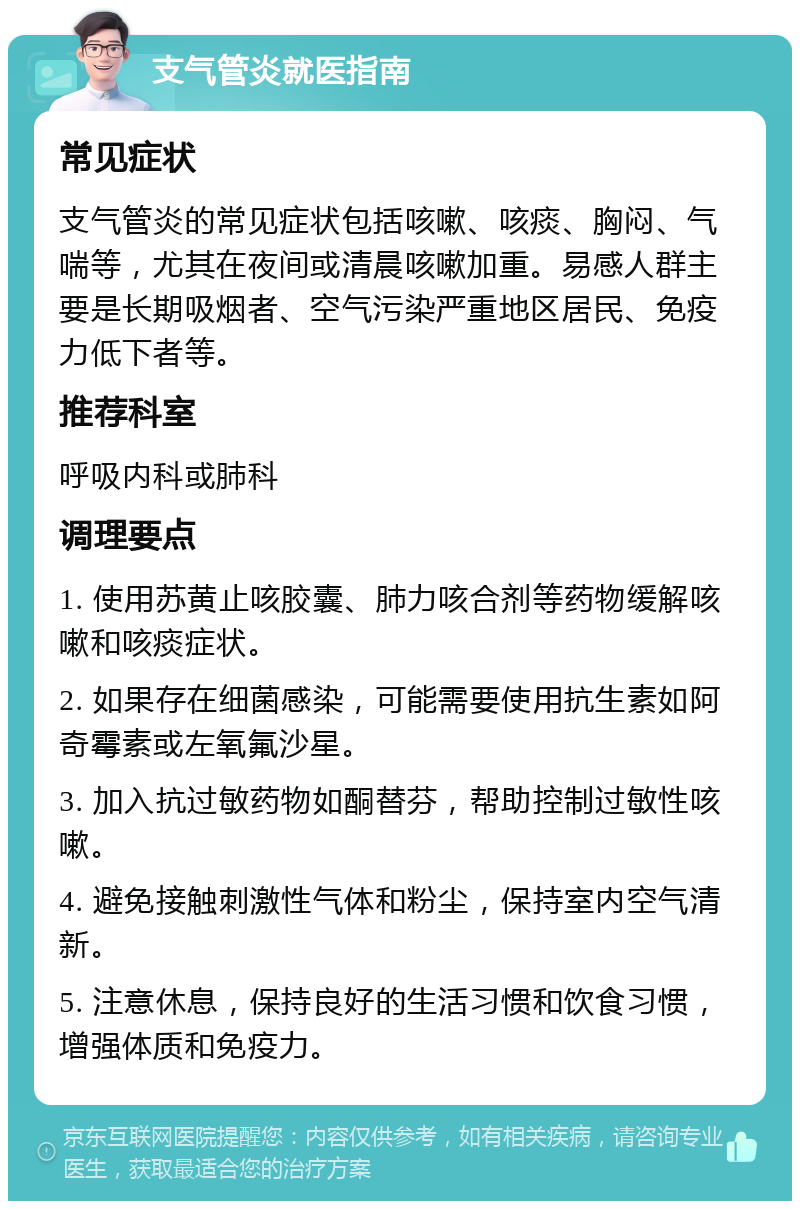 支气管炎就医指南 常见症状 支气管炎的常见症状包括咳嗽、咳痰、胸闷、气喘等，尤其在夜间或清晨咳嗽加重。易感人群主要是长期吸烟者、空气污染严重地区居民、免疫力低下者等。 推荐科室 呼吸内科或肺科 调理要点 1. 使用苏黄止咳胶囊、肺力咳合剂等药物缓解咳嗽和咳痰症状。 2. 如果存在细菌感染，可能需要使用抗生素如阿奇霉素或左氧氟沙星。 3. 加入抗过敏药物如酮替芬，帮助控制过敏性咳嗽。 4. 避免接触刺激性气体和粉尘，保持室内空气清新。 5. 注意休息，保持良好的生活习惯和饮食习惯，增强体质和免疫力。