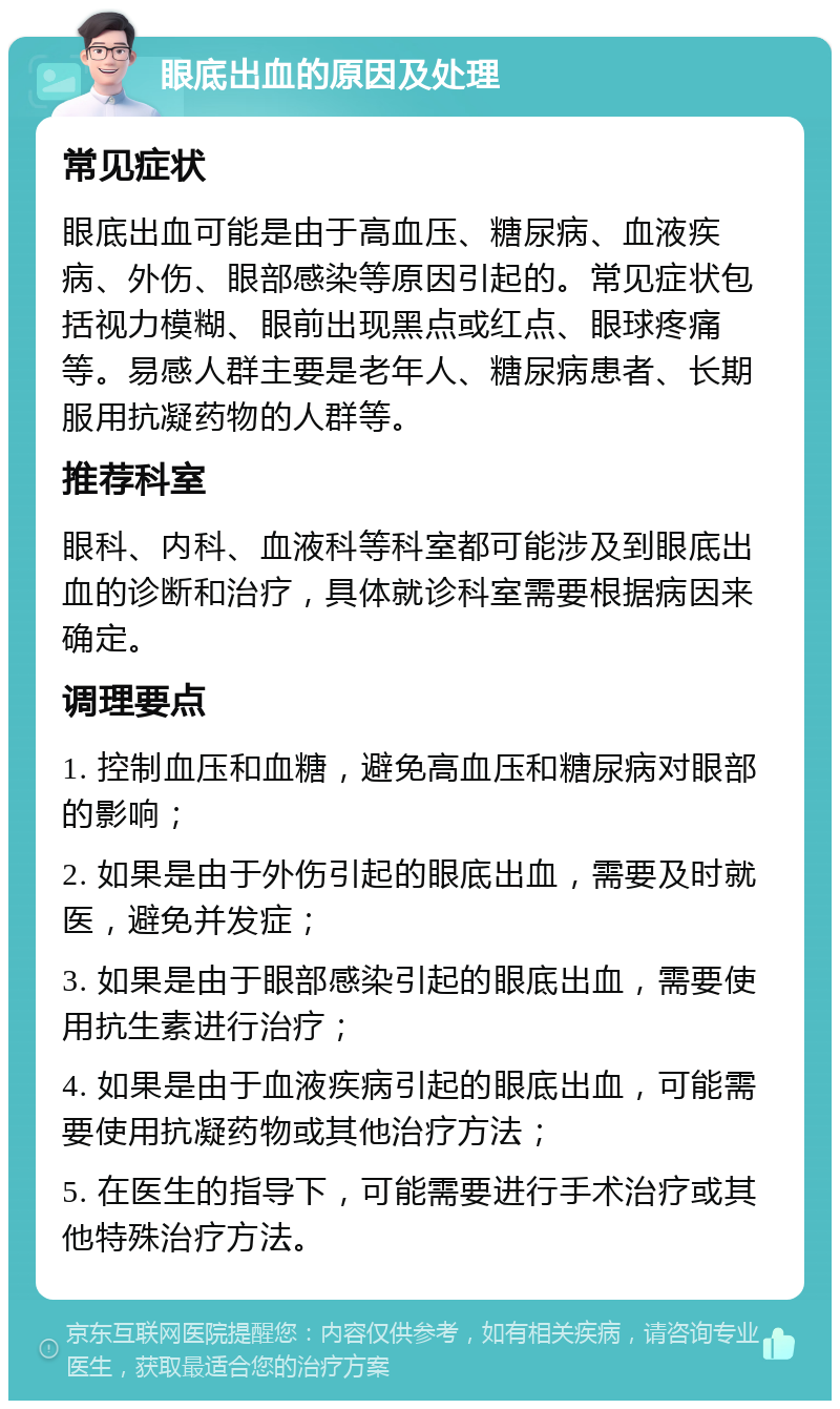 眼底出血的原因及处理 常见症状 眼底出血可能是由于高血压、糖尿病、血液疾病、外伤、眼部感染等原因引起的。常见症状包括视力模糊、眼前出现黑点或红点、眼球疼痛等。易感人群主要是老年人、糖尿病患者、长期服用抗凝药物的人群等。 推荐科室 眼科、内科、血液科等科室都可能涉及到眼底出血的诊断和治疗，具体就诊科室需要根据病因来确定。 调理要点 1. 控制血压和血糖，避免高血压和糖尿病对眼部的影响； 2. 如果是由于外伤引起的眼底出血，需要及时就医，避免并发症； 3. 如果是由于眼部感染引起的眼底出血，需要使用抗生素进行治疗； 4. 如果是由于血液疾病引起的眼底出血，可能需要使用抗凝药物或其他治疗方法； 5. 在医生的指导下，可能需要进行手术治疗或其他特殊治疗方法。