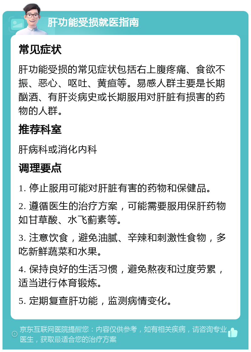 肝功能受损就医指南 常见症状 肝功能受损的常见症状包括右上腹疼痛、食欲不振、恶心、呕吐、黄疸等。易感人群主要是长期酗酒、有肝炎病史或长期服用对肝脏有损害的药物的人群。 推荐科室 肝病科或消化内科 调理要点 1. 停止服用可能对肝脏有害的药物和保健品。 2. 遵循医生的治疗方案，可能需要服用保肝药物如甘草酸、水飞蓟素等。 3. 注意饮食，避免油腻、辛辣和刺激性食物，多吃新鲜蔬菜和水果。 4. 保持良好的生活习惯，避免熬夜和过度劳累，适当进行体育锻炼。 5. 定期复查肝功能，监测病情变化。