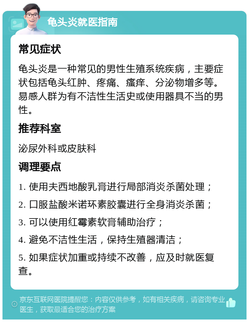 龟头炎就医指南 常见症状 龟头炎是一种常见的男性生殖系统疾病，主要症状包括龟头红肿、疼痛、瘙痒、分泌物增多等。易感人群为有不洁性生活史或使用器具不当的男性。 推荐科室 泌尿外科或皮肤科 调理要点 1. 使用夫西地酸乳膏进行局部消炎杀菌处理； 2. 口服盐酸米诺环素胶囊进行全身消炎杀菌； 3. 可以使用红霉素软膏辅助治疗； 4. 避免不洁性生活，保持生殖器清洁； 5. 如果症状加重或持续不改善，应及时就医复查。