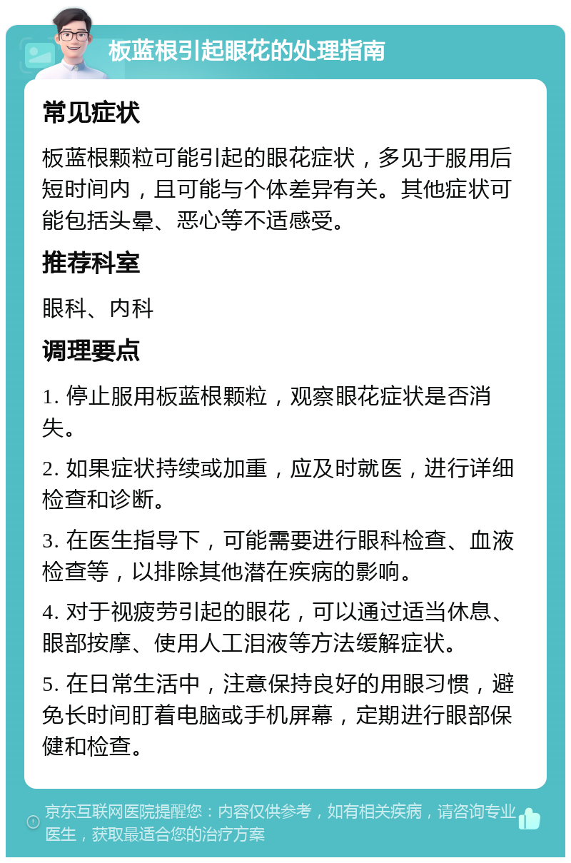 板蓝根引起眼花的处理指南 常见症状 板蓝根颗粒可能引起的眼花症状，多见于服用后短时间内，且可能与个体差异有关。其他症状可能包括头晕、恶心等不适感受。 推荐科室 眼科、内科 调理要点 1. 停止服用板蓝根颗粒，观察眼花症状是否消失。 2. 如果症状持续或加重，应及时就医，进行详细检查和诊断。 3. 在医生指导下，可能需要进行眼科检查、血液检查等，以排除其他潜在疾病的影响。 4. 对于视疲劳引起的眼花，可以通过适当休息、眼部按摩、使用人工泪液等方法缓解症状。 5. 在日常生活中，注意保持良好的用眼习惯，避免长时间盯着电脑或手机屏幕，定期进行眼部保健和检查。