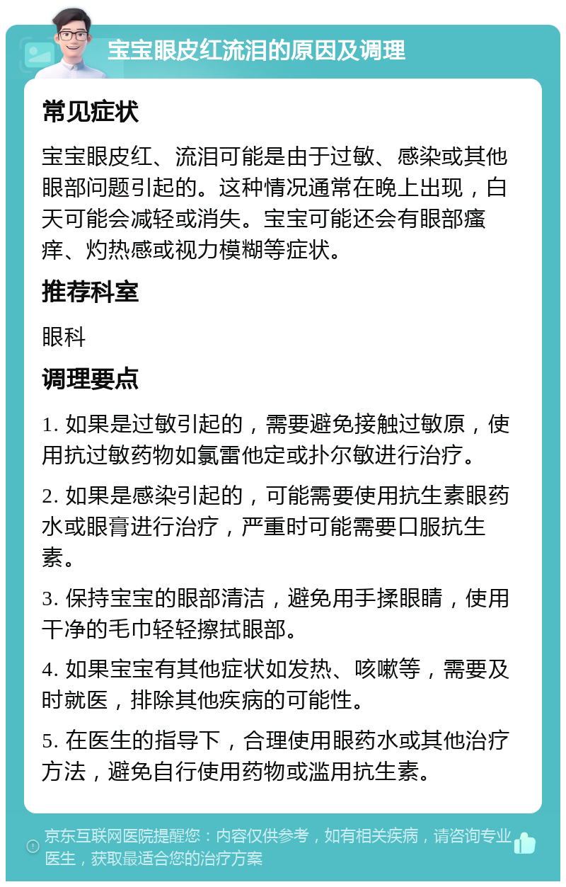 宝宝眼皮红流泪的原因及调理 常见症状 宝宝眼皮红、流泪可能是由于过敏、感染或其他眼部问题引起的。这种情况通常在晚上出现，白天可能会减轻或消失。宝宝可能还会有眼部瘙痒、灼热感或视力模糊等症状。 推荐科室 眼科 调理要点 1. 如果是过敏引起的，需要避免接触过敏原，使用抗过敏药物如氯雷他定或扑尔敏进行治疗。 2. 如果是感染引起的，可能需要使用抗生素眼药水或眼膏进行治疗，严重时可能需要口服抗生素。 3. 保持宝宝的眼部清洁，避免用手揉眼睛，使用干净的毛巾轻轻擦拭眼部。 4. 如果宝宝有其他症状如发热、咳嗽等，需要及时就医，排除其他疾病的可能性。 5. 在医生的指导下，合理使用眼药水或其他治疗方法，避免自行使用药物或滥用抗生素。