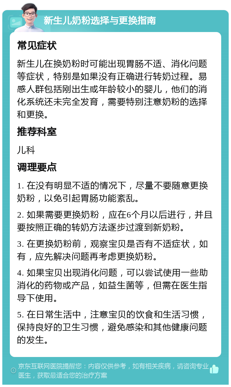 新生儿奶粉选择与更换指南 常见症状 新生儿在换奶粉时可能出现胃肠不适、消化问题等症状，特别是如果没有正确进行转奶过程。易感人群包括刚出生或年龄较小的婴儿，他们的消化系统还未完全发育，需要特别注意奶粉的选择和更换。 推荐科室 儿科 调理要点 1. 在没有明显不适的情况下，尽量不要随意更换奶粉，以免引起胃肠功能紊乱。 2. 如果需要更换奶粉，应在6个月以后进行，并且要按照正确的转奶方法逐步过渡到新奶粉。 3. 在更换奶粉前，观察宝贝是否有不适症状，如有，应先解决问题再考虑更换奶粉。 4. 如果宝贝出现消化问题，可以尝试使用一些助消化的药物或产品，如益生菌等，但需在医生指导下使用。 5. 在日常生活中，注意宝贝的饮食和生活习惯，保持良好的卫生习惯，避免感染和其他健康问题的发生。