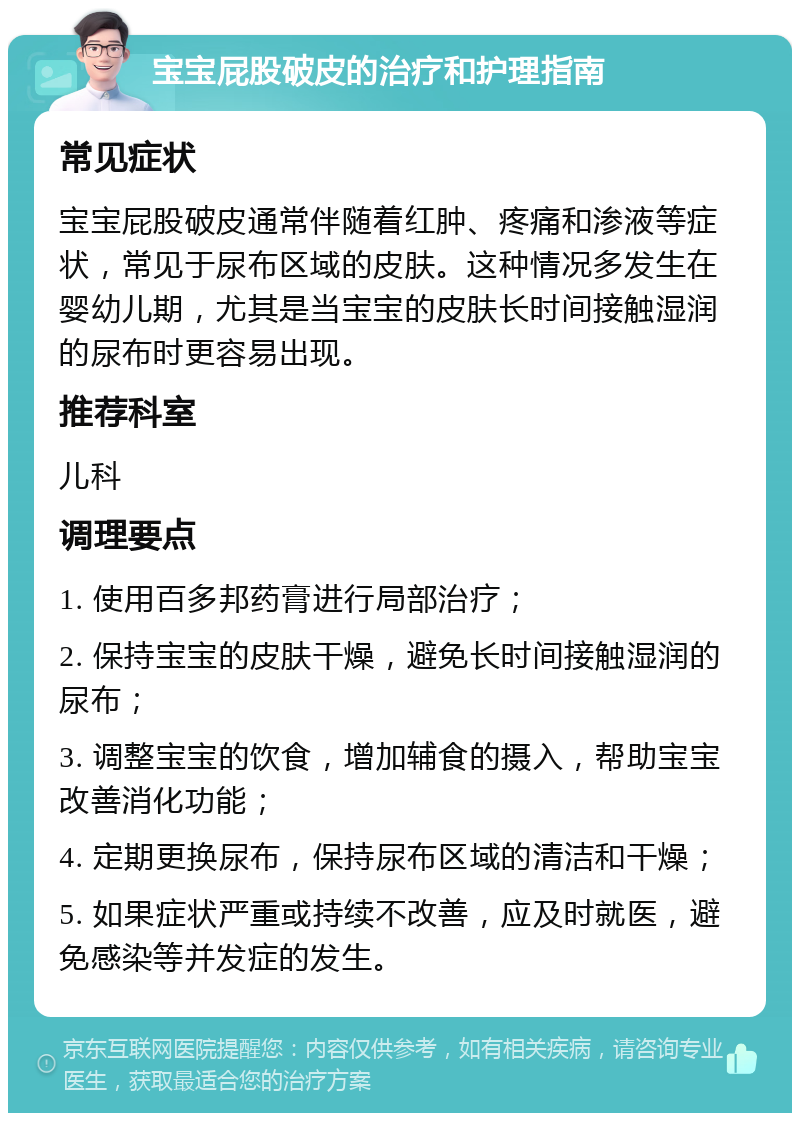 宝宝屁股破皮的治疗和护理指南 常见症状 宝宝屁股破皮通常伴随着红肿、疼痛和渗液等症状，常见于尿布区域的皮肤。这种情况多发生在婴幼儿期，尤其是当宝宝的皮肤长时间接触湿润的尿布时更容易出现。 推荐科室 儿科 调理要点 1. 使用百多邦药膏进行局部治疗； 2. 保持宝宝的皮肤干燥，避免长时间接触湿润的尿布； 3. 调整宝宝的饮食，增加辅食的摄入，帮助宝宝改善消化功能； 4. 定期更换尿布，保持尿布区域的清洁和干燥； 5. 如果症状严重或持续不改善，应及时就医，避免感染等并发症的发生。