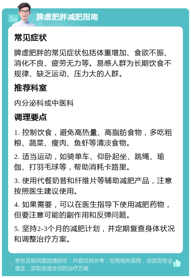 脾虚肥胖减肥指南 常见症状 脾虚肥胖的常见症状包括体重增加、食欲不振、消化不良、疲劳无力等。易感人群为长期饮食不规律、缺乏运动、压力大的人群。 推荐科室 内分泌科或中医科 调理要点 1. 控制饮食，避免高热量、高脂肪食物，多吃粗粮、蔬菜、瘦肉、鱼虾等清淡食物。 2. 适当运动，如骑单车、仰卧起坐、跳绳、瑜伽、打羽毛球等，帮助消耗卡路里。 3. 使用代餐奶昔和纤维片等辅助减肥产品，注意按照医生建议使用。 4. 如果需要，可以在医生指导下使用减肥药物，但要注意可能的副作用和反弹问题。 5. 坚持2-3个月的减肥计划，并定期复查身体状况和调整治疗方案。