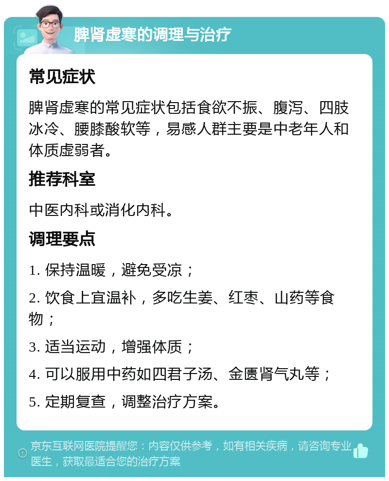 脾肾虚寒的调理与治疗 常见症状 脾肾虚寒的常见症状包括食欲不振、腹泻、四肢冰冷、腰膝酸软等，易感人群主要是中老年人和体质虚弱者。 推荐科室 中医内科或消化内科。 调理要点 1. 保持温暖，避免受凉； 2. 饮食上宜温补，多吃生姜、红枣、山药等食物； 3. 适当运动，增强体质； 4. 可以服用中药如四君子汤、金匮肾气丸等； 5. 定期复查，调整治疗方案。