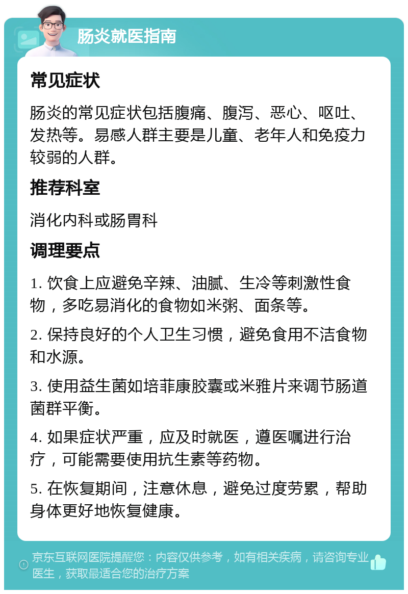 肠炎就医指南 常见症状 肠炎的常见症状包括腹痛、腹泻、恶心、呕吐、发热等。易感人群主要是儿童、老年人和免疫力较弱的人群。 推荐科室 消化内科或肠胃科 调理要点 1. 饮食上应避免辛辣、油腻、生冷等刺激性食物，多吃易消化的食物如米粥、面条等。 2. 保持良好的个人卫生习惯，避免食用不洁食物和水源。 3. 使用益生菌如培菲康胶囊或米雅片来调节肠道菌群平衡。 4. 如果症状严重，应及时就医，遵医嘱进行治疗，可能需要使用抗生素等药物。 5. 在恢复期间，注意休息，避免过度劳累，帮助身体更好地恢复健康。