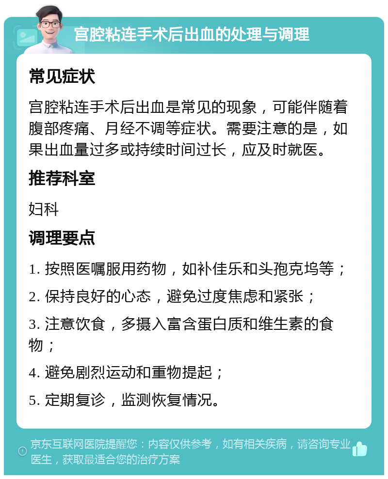 宫腔粘连手术后出血的处理与调理 常见症状 宫腔粘连手术后出血是常见的现象，可能伴随着腹部疼痛、月经不调等症状。需要注意的是，如果出血量过多或持续时间过长，应及时就医。 推荐科室 妇科 调理要点 1. 按照医嘱服用药物，如补佳乐和头孢克坞等； 2. 保持良好的心态，避免过度焦虑和紧张； 3. 注意饮食，多摄入富含蛋白质和维生素的食物； 4. 避免剧烈运动和重物提起； 5. 定期复诊，监测恢复情况。