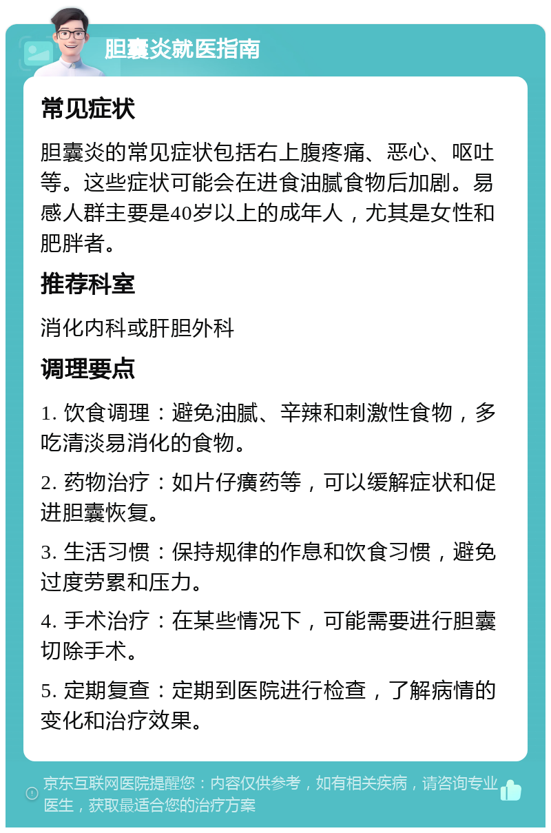 胆囊炎就医指南 常见症状 胆囊炎的常见症状包括右上腹疼痛、恶心、呕吐等。这些症状可能会在进食油腻食物后加剧。易感人群主要是40岁以上的成年人，尤其是女性和肥胖者。 推荐科室 消化内科或肝胆外科 调理要点 1. 饮食调理：避免油腻、辛辣和刺激性食物，多吃清淡易消化的食物。 2. 药物治疗：如片仔癀药等，可以缓解症状和促进胆囊恢复。 3. 生活习惯：保持规律的作息和饮食习惯，避免过度劳累和压力。 4. 手术治疗：在某些情况下，可能需要进行胆囊切除手术。 5. 定期复查：定期到医院进行检查，了解病情的变化和治疗效果。