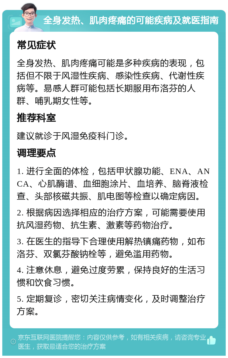 全身发热、肌肉疼痛的可能疾病及就医指南 常见症状 全身发热、肌肉疼痛可能是多种疾病的表现，包括但不限于风湿性疾病、感染性疾病、代谢性疾病等。易感人群可能包括长期服用布洛芬的人群、哺乳期女性等。 推荐科室 建议就诊于风湿免疫科门诊。 调理要点 1. 进行全面的体检，包括甲状腺功能、ENA、ANCA、心肌酶谱、血细胞涂片、血培养、脑脊液检查、头部核磁共振、肌电图等检查以确定病因。 2. 根据病因选择相应的治疗方案，可能需要使用抗风湿药物、抗生素、激素等药物治疗。 3. 在医生的指导下合理使用解热镇痛药物，如布洛芬、双氯芬酸钠栓等，避免滥用药物。 4. 注意休息，避免过度劳累，保持良好的生活习惯和饮食习惯。 5. 定期复诊，密切关注病情变化，及时调整治疗方案。