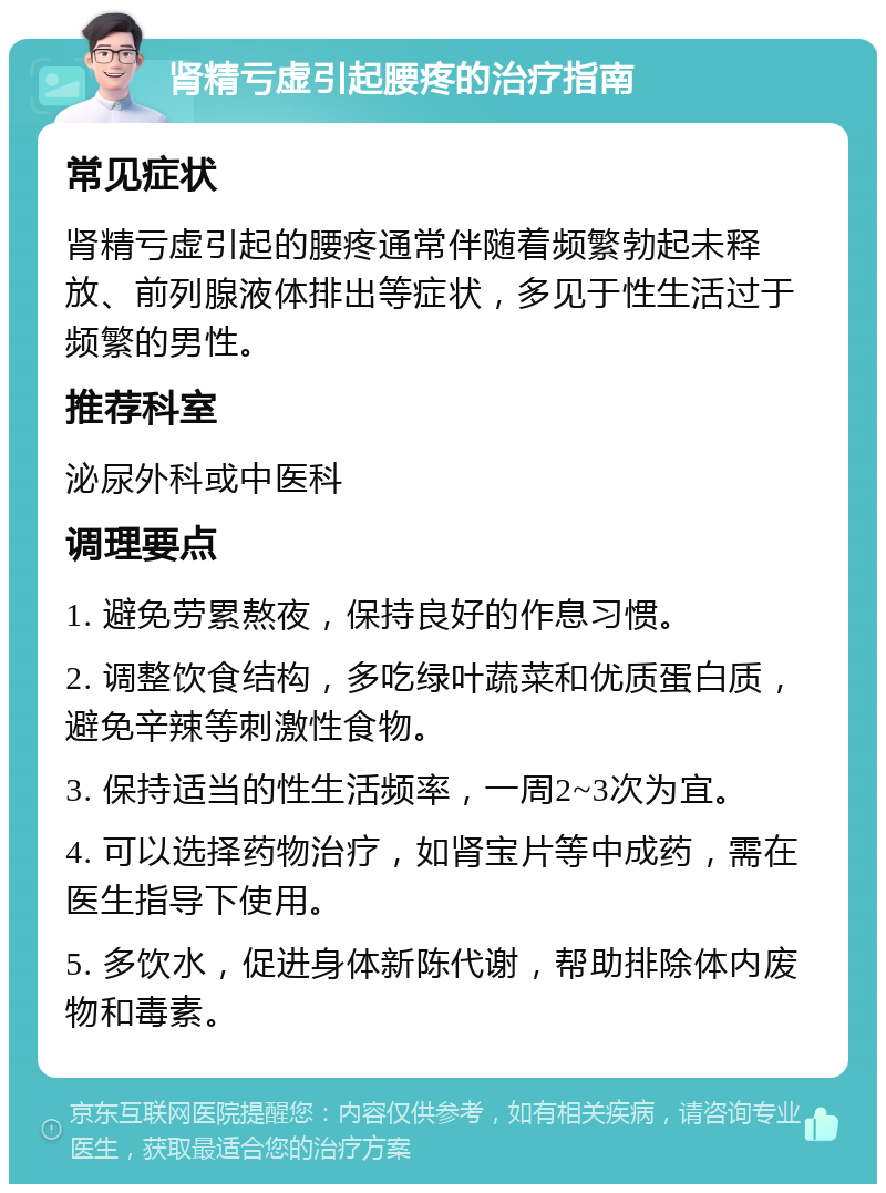 肾精亏虚引起腰疼的治疗指南 常见症状 肾精亏虚引起的腰疼通常伴随着频繁勃起未释放、前列腺液体排出等症状，多见于性生活过于频繁的男性。 推荐科室 泌尿外科或中医科 调理要点 1. 避免劳累熬夜，保持良好的作息习惯。 2. 调整饮食结构，多吃绿叶蔬菜和优质蛋白质，避免辛辣等刺激性食物。 3. 保持适当的性生活频率，一周2~3次为宜。 4. 可以选择药物治疗，如肾宝片等中成药，需在医生指导下使用。 5. 多饮水，促进身体新陈代谢，帮助排除体内废物和毒素。