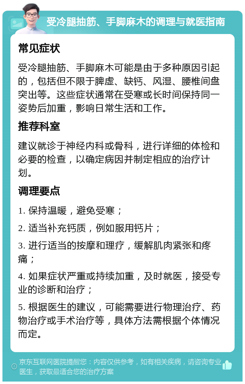 受冷腿抽筋、手脚麻木的调理与就医指南 常见症状 受冷腿抽筋、手脚麻木可能是由于多种原因引起的，包括但不限于脾虚、缺钙、风湿、腰椎间盘突出等。这些症状通常在受寒或长时间保持同一姿势后加重，影响日常生活和工作。 推荐科室 建议就诊于神经内科或骨科，进行详细的体检和必要的检查，以确定病因并制定相应的治疗计划。 调理要点 1. 保持温暖，避免受寒； 2. 适当补充钙质，例如服用钙片； 3. 进行适当的按摩和理疗，缓解肌肉紧张和疼痛； 4. 如果症状严重或持续加重，及时就医，接受专业的诊断和治疗； 5. 根据医生的建议，可能需要进行物理治疗、药物治疗或手术治疗等，具体方法需根据个体情况而定。