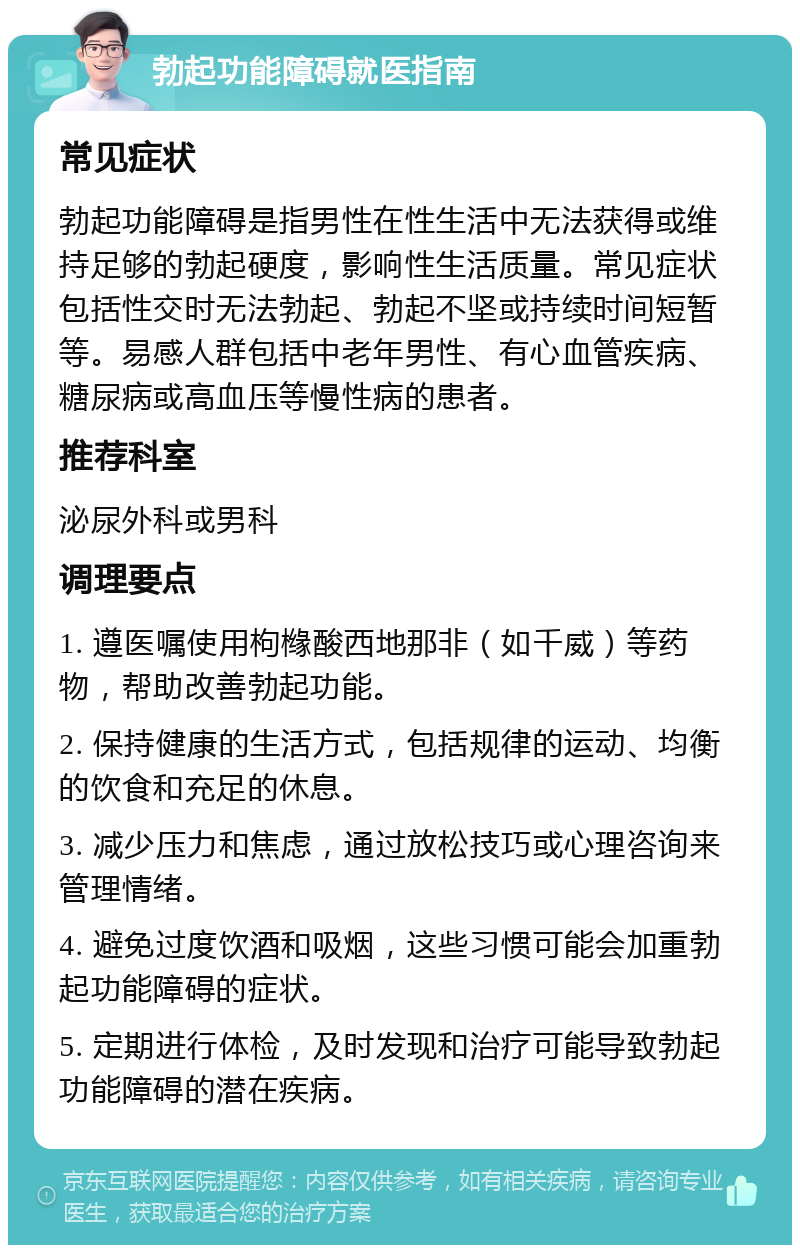 勃起功能障碍就医指南 常见症状 勃起功能障碍是指男性在性生活中无法获得或维持足够的勃起硬度，影响性生活质量。常见症状包括性交时无法勃起、勃起不坚或持续时间短暂等。易感人群包括中老年男性、有心血管疾病、糖尿病或高血压等慢性病的患者。 推荐科室 泌尿外科或男科 调理要点 1. 遵医嘱使用枸橼酸西地那非（如千威）等药物，帮助改善勃起功能。 2. 保持健康的生活方式，包括规律的运动、均衡的饮食和充足的休息。 3. 减少压力和焦虑，通过放松技巧或心理咨询来管理情绪。 4. 避免过度饮酒和吸烟，这些习惯可能会加重勃起功能障碍的症状。 5. 定期进行体检，及时发现和治疗可能导致勃起功能障碍的潜在疾病。