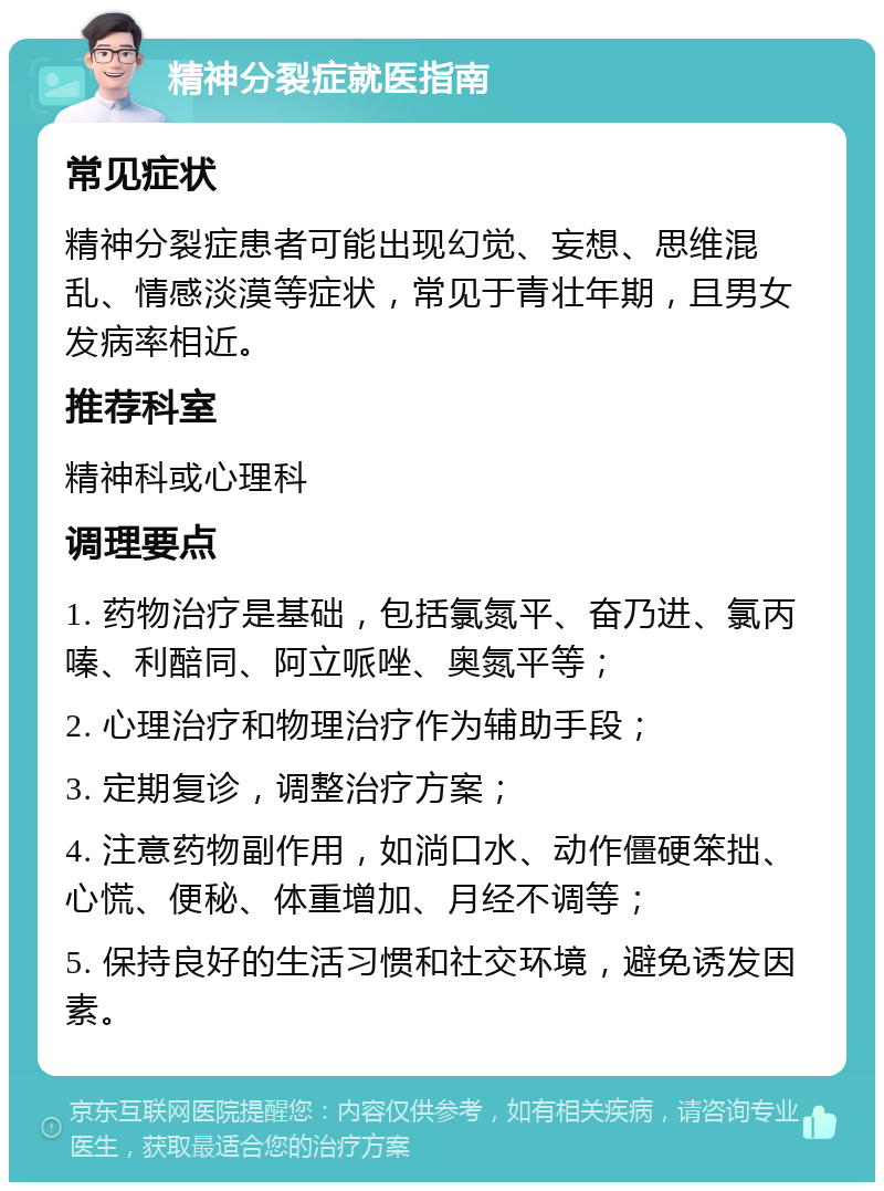 精神分裂症就医指南 常见症状 精神分裂症患者可能出现幻觉、妄想、思维混乱、情感淡漠等症状，常见于青壮年期，且男女发病率相近。 推荐科室 精神科或心理科 调理要点 1. 药物治疗是基础，包括氯氮平、奋乃进、氯丙嗪、利醅同、阿立哌唑、奥氮平等； 2. 心理治疗和物理治疗作为辅助手段； 3. 定期复诊，调整治疗方案； 4. 注意药物副作用，如淌口水、动作僵硬笨拙、心慌、便秘、体重增加、月经不调等； 5. 保持良好的生活习惯和社交环境，避免诱发因素。