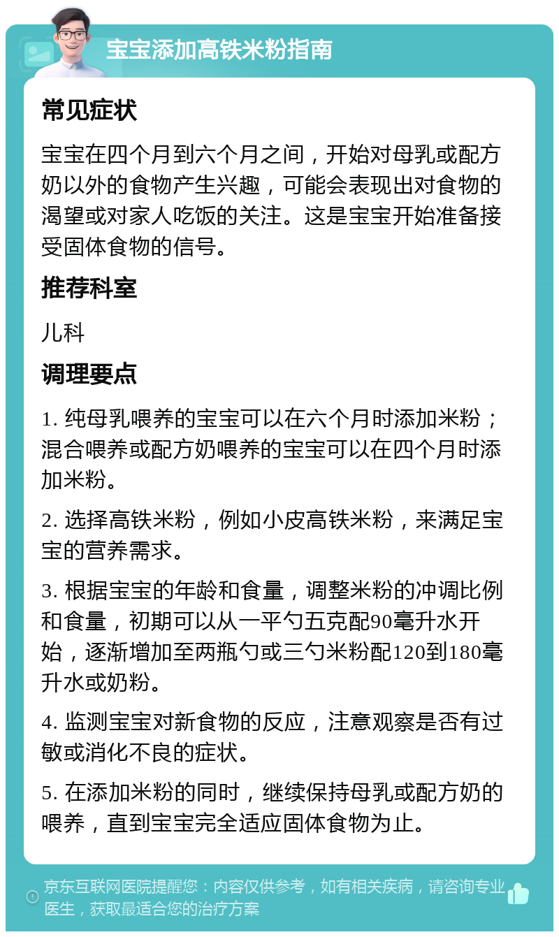 宝宝添加高铁米粉指南 常见症状 宝宝在四个月到六个月之间，开始对母乳或配方奶以外的食物产生兴趣，可能会表现出对食物的渴望或对家人吃饭的关注。这是宝宝开始准备接受固体食物的信号。 推荐科室 儿科 调理要点 1. 纯母乳喂养的宝宝可以在六个月时添加米粉；混合喂养或配方奶喂养的宝宝可以在四个月时添加米粉。 2. 选择高铁米粉，例如小皮高铁米粉，来满足宝宝的营养需求。 3. 根据宝宝的年龄和食量，调整米粉的冲调比例和食量，初期可以从一平勺五克配90毫升水开始，逐渐增加至两瓶勺或三勺米粉配120到180毫升水或奶粉。 4. 监测宝宝对新食物的反应，注意观察是否有过敏或消化不良的症状。 5. 在添加米粉的同时，继续保持母乳或配方奶的喂养，直到宝宝完全适应固体食物为止。