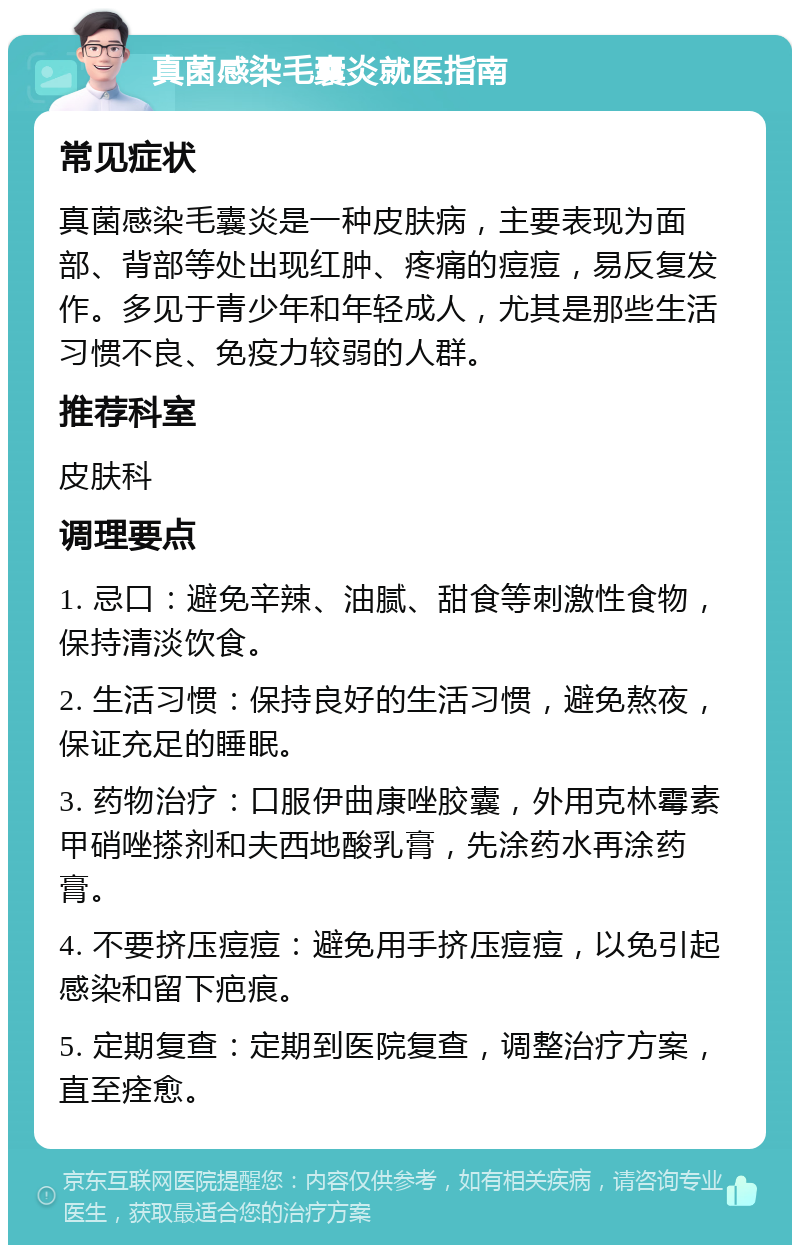 真菌感染毛囊炎就医指南 常见症状 真菌感染毛囊炎是一种皮肤病，主要表现为面部、背部等处出现红肿、疼痛的痘痘，易反复发作。多见于青少年和年轻成人，尤其是那些生活习惯不良、免疫力较弱的人群。 推荐科室 皮肤科 调理要点 1. 忌口：避免辛辣、油腻、甜食等刺激性食物，保持清淡饮食。 2. 生活习惯：保持良好的生活习惯，避免熬夜，保证充足的睡眠。 3. 药物治疗：口服伊曲康唑胶囊，外用克林霉素甲硝唑搽剂和夫西地酸乳膏，先涂药水再涂药膏。 4. 不要挤压痘痘：避免用手挤压痘痘，以免引起感染和留下疤痕。 5. 定期复查：定期到医院复查，调整治疗方案，直至痊愈。