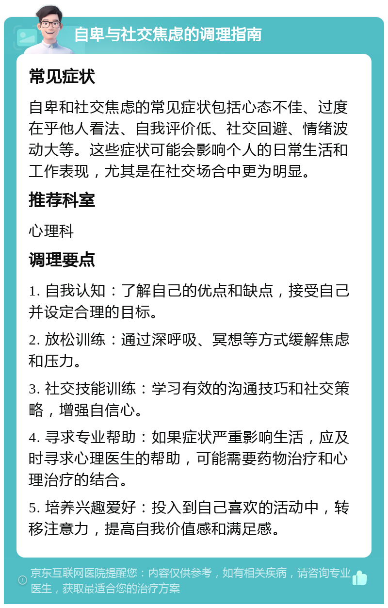 自卑与社交焦虑的调理指南 常见症状 自卑和社交焦虑的常见症状包括心态不佳、过度在乎他人看法、自我评价低、社交回避、情绪波动大等。这些症状可能会影响个人的日常生活和工作表现，尤其是在社交场合中更为明显。 推荐科室 心理科 调理要点 1. 自我认知：了解自己的优点和缺点，接受自己并设定合理的目标。 2. 放松训练：通过深呼吸、冥想等方式缓解焦虑和压力。 3. 社交技能训练：学习有效的沟通技巧和社交策略，增强自信心。 4. 寻求专业帮助：如果症状严重影响生活，应及时寻求心理医生的帮助，可能需要药物治疗和心理治疗的结合。 5. 培养兴趣爱好：投入到自己喜欢的活动中，转移注意力，提高自我价值感和满足感。