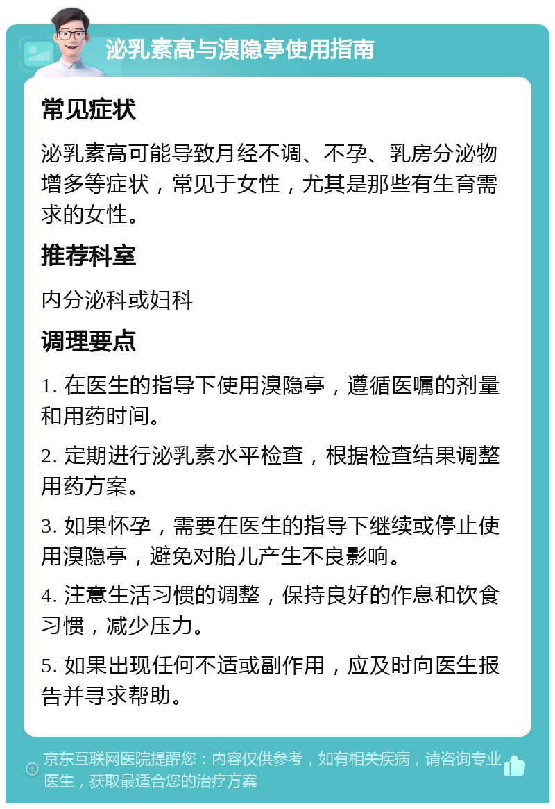 泌乳素高与溴隐亭使用指南 常见症状 泌乳素高可能导致月经不调、不孕、乳房分泌物增多等症状，常见于女性，尤其是那些有生育需求的女性。 推荐科室 内分泌科或妇科 调理要点 1. 在医生的指导下使用溴隐亭，遵循医嘱的剂量和用药时间。 2. 定期进行泌乳素水平检查，根据检查结果调整用药方案。 3. 如果怀孕，需要在医生的指导下继续或停止使用溴隐亭，避免对胎儿产生不良影响。 4. 注意生活习惯的调整，保持良好的作息和饮食习惯，减少压力。 5. 如果出现任何不适或副作用，应及时向医生报告并寻求帮助。