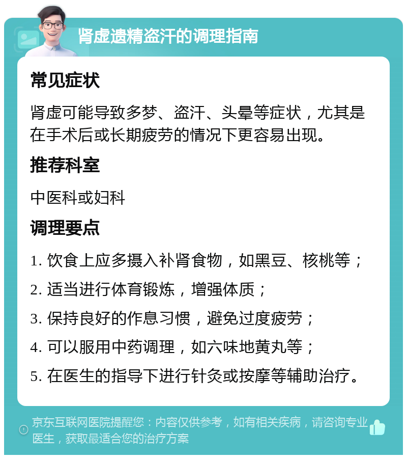 肾虚遗精盗汗的调理指南 常见症状 肾虚可能导致多梦、盗汗、头晕等症状，尤其是在手术后或长期疲劳的情况下更容易出现。 推荐科室 中医科或妇科 调理要点 1. 饮食上应多摄入补肾食物，如黑豆、核桃等； 2. 适当进行体育锻炼，增强体质； 3. 保持良好的作息习惯，避免过度疲劳； 4. 可以服用中药调理，如六味地黄丸等； 5. 在医生的指导下进行针灸或按摩等辅助治疗。