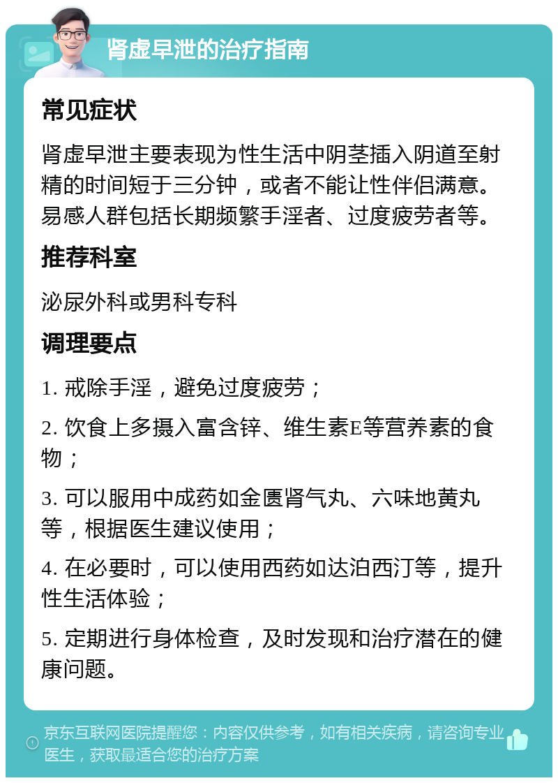 肾虚早泄的治疗指南 常见症状 肾虚早泄主要表现为性生活中阴茎插入阴道至射精的时间短于三分钟，或者不能让性伴侣满意。易感人群包括长期频繁手淫者、过度疲劳者等。 推荐科室 泌尿外科或男科专科 调理要点 1. 戒除手淫，避免过度疲劳； 2. 饮食上多摄入富含锌、维生素E等营养素的食物； 3. 可以服用中成药如金匮肾气丸、六味地黄丸等，根据医生建议使用； 4. 在必要时，可以使用西药如达泊西汀等，提升性生活体验； 5. 定期进行身体检查，及时发现和治疗潜在的健康问题。