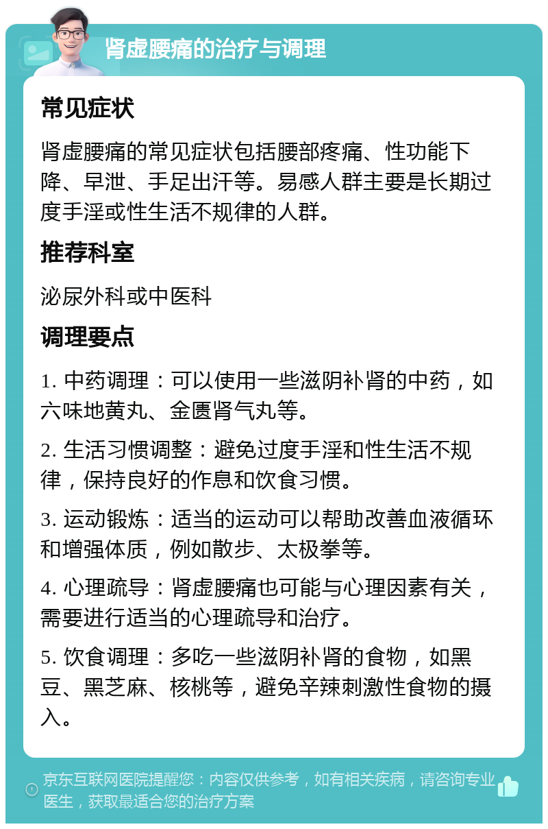 肾虚腰痛的治疗与调理 常见症状 肾虚腰痛的常见症状包括腰部疼痛、性功能下降、早泄、手足出汗等。易感人群主要是长期过度手淫或性生活不规律的人群。 推荐科室 泌尿外科或中医科 调理要点 1. 中药调理：可以使用一些滋阴补肾的中药，如六味地黄丸、金匮肾气丸等。 2. 生活习惯调整：避免过度手淫和性生活不规律，保持良好的作息和饮食习惯。 3. 运动锻炼：适当的运动可以帮助改善血液循环和增强体质，例如散步、太极拳等。 4. 心理疏导：肾虚腰痛也可能与心理因素有关，需要进行适当的心理疏导和治疗。 5. 饮食调理：多吃一些滋阴补肾的食物，如黑豆、黑芝麻、核桃等，避免辛辣刺激性食物的摄入。