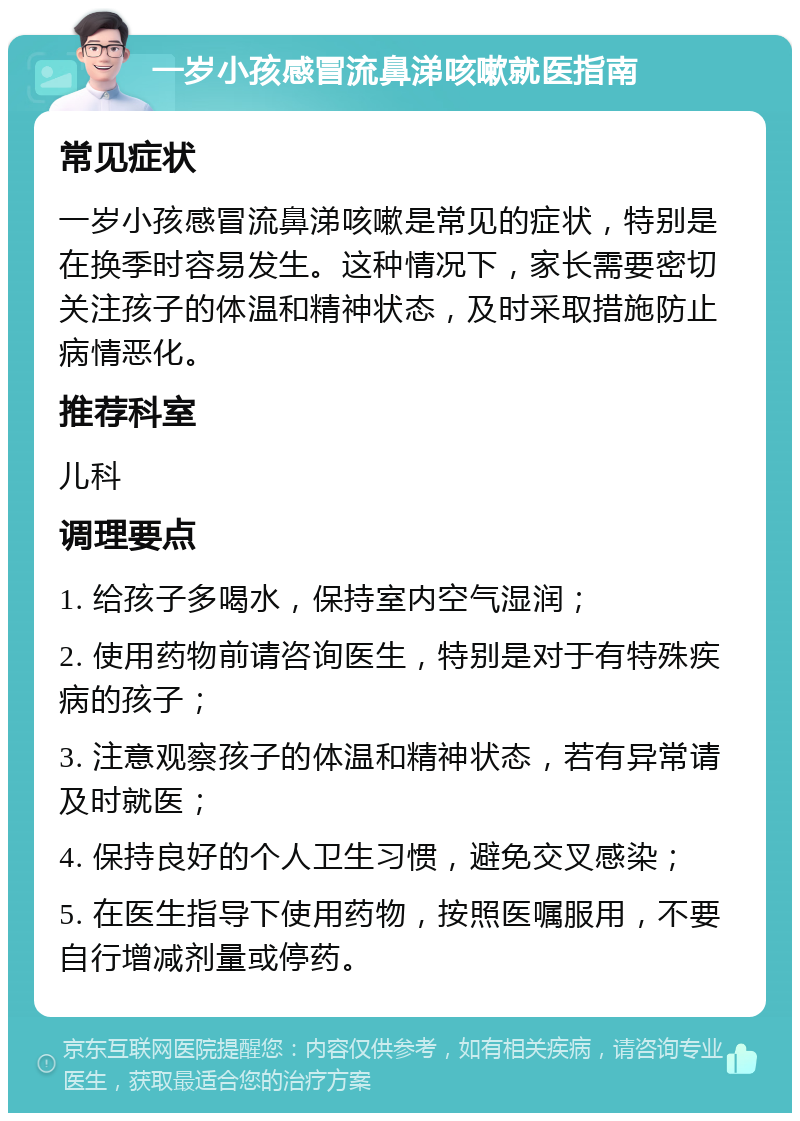 一岁小孩感冒流鼻涕咳嗽就医指南 常见症状 一岁小孩感冒流鼻涕咳嗽是常见的症状，特别是在换季时容易发生。这种情况下，家长需要密切关注孩子的体温和精神状态，及时采取措施防止病情恶化。 推荐科室 儿科 调理要点 1. 给孩子多喝水，保持室内空气湿润； 2. 使用药物前请咨询医生，特别是对于有特殊疾病的孩子； 3. 注意观察孩子的体温和精神状态，若有异常请及时就医； 4. 保持良好的个人卫生习惯，避免交叉感染； 5. 在医生指导下使用药物，按照医嘱服用，不要自行增减剂量或停药。