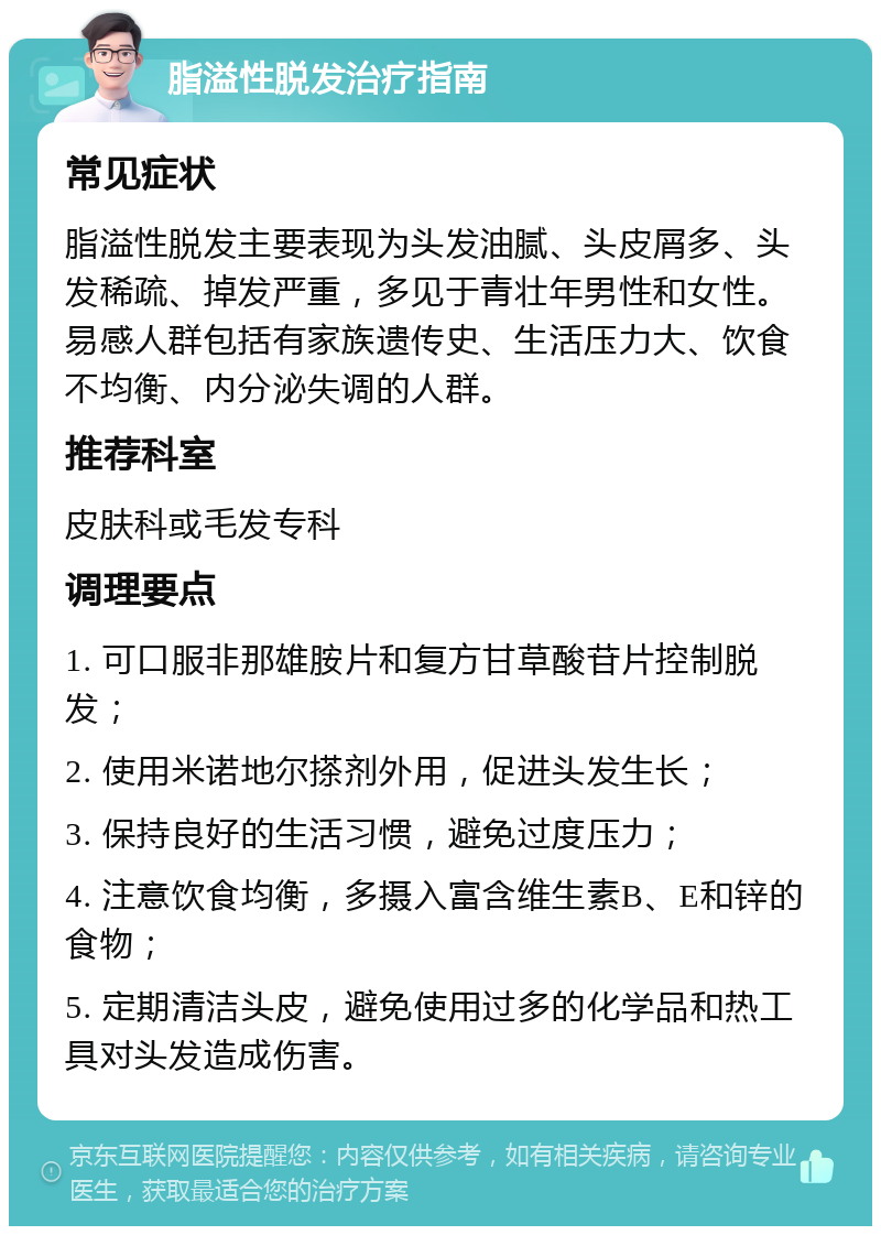 脂溢性脱发治疗指南 常见症状 脂溢性脱发主要表现为头发油腻、头皮屑多、头发稀疏、掉发严重，多见于青壮年男性和女性。易感人群包括有家族遗传史、生活压力大、饮食不均衡、内分泌失调的人群。 推荐科室 皮肤科或毛发专科 调理要点 1. 可口服非那雄胺片和复方甘草酸苷片控制脱发； 2. 使用米诺地尔搽剂外用，促进头发生长； 3. 保持良好的生活习惯，避免过度压力； 4. 注意饮食均衡，多摄入富含维生素B、E和锌的食物； 5. 定期清洁头皮，避免使用过多的化学品和热工具对头发造成伤害。