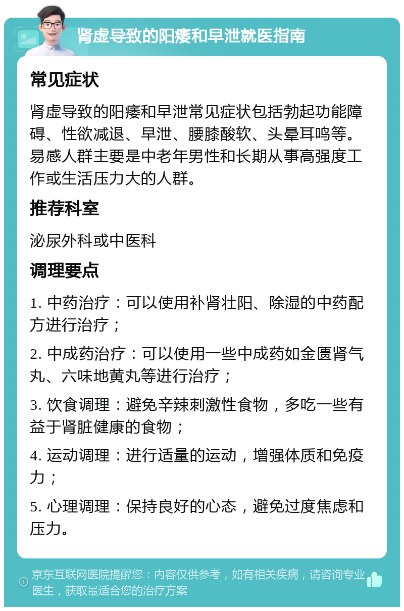 肾虚导致的阳痿和早泄就医指南 常见症状 肾虚导致的阳痿和早泄常见症状包括勃起功能障碍、性欲减退、早泄、腰膝酸软、头晕耳鸣等。易感人群主要是中老年男性和长期从事高强度工作或生活压力大的人群。 推荐科室 泌尿外科或中医科 调理要点 1. 中药治疗：可以使用补肾壮阳、除湿的中药配方进行治疗； 2. 中成药治疗：可以使用一些中成药如金匮肾气丸、六味地黄丸等进行治疗； 3. 饮食调理：避免辛辣刺激性食物，多吃一些有益于肾脏健康的食物； 4. 运动调理：进行适量的运动，增强体质和免疫力； 5. 心理调理：保持良好的心态，避免过度焦虑和压力。