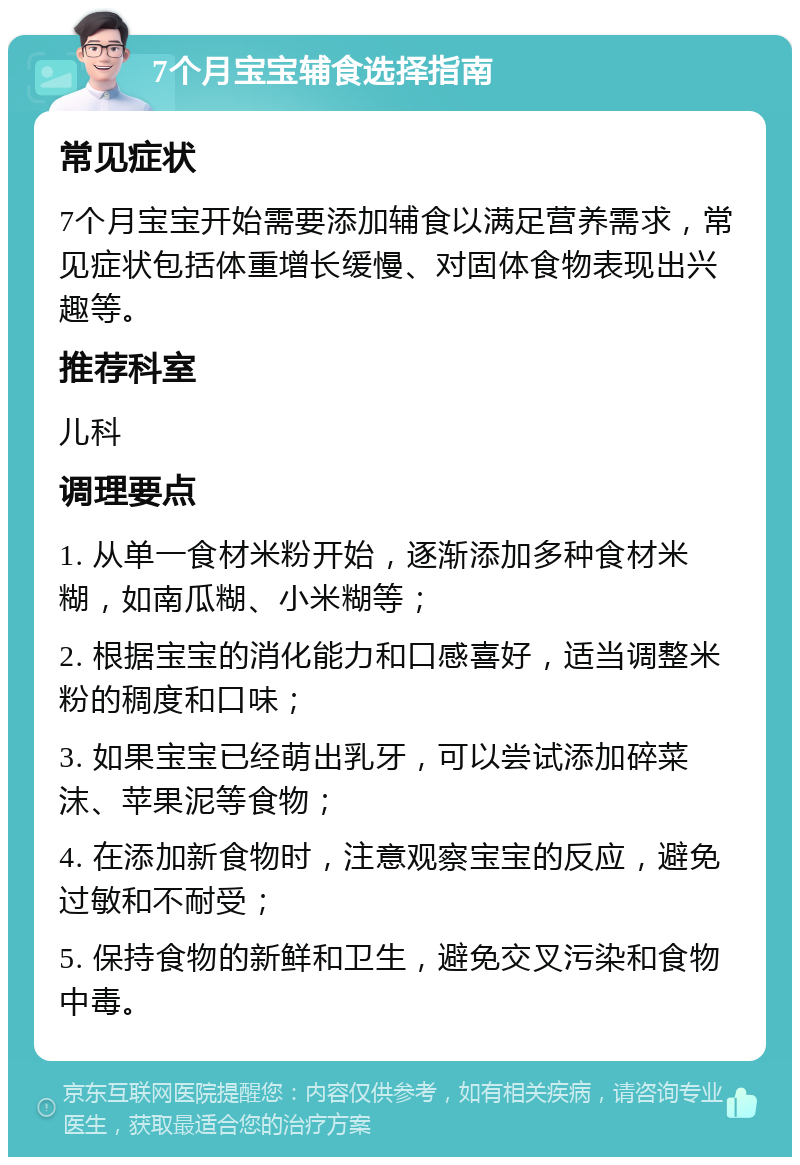 7个月宝宝辅食选择指南 常见症状 7个月宝宝开始需要添加辅食以满足营养需求，常见症状包括体重增长缓慢、对固体食物表现出兴趣等。 推荐科室 儿科 调理要点 1. 从单一食材米粉开始，逐渐添加多种食材米糊，如南瓜糊、小米糊等； 2. 根据宝宝的消化能力和口感喜好，适当调整米粉的稠度和口味； 3. 如果宝宝已经萌出乳牙，可以尝试添加碎菜沫、苹果泥等食物； 4. 在添加新食物时，注意观察宝宝的反应，避免过敏和不耐受； 5. 保持食物的新鲜和卫生，避免交叉污染和食物中毒。