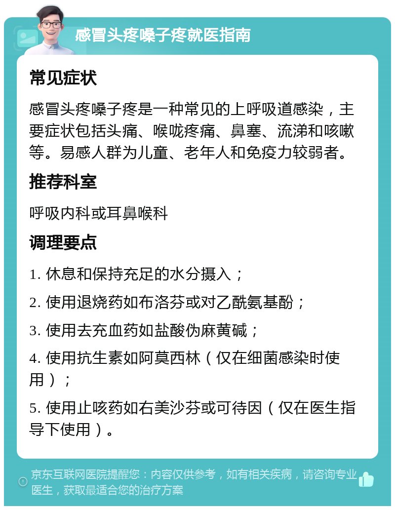 感冒头疼嗓子疼就医指南 常见症状 感冒头疼嗓子疼是一种常见的上呼吸道感染，主要症状包括头痛、喉咙疼痛、鼻塞、流涕和咳嗽等。易感人群为儿童、老年人和免疫力较弱者。 推荐科室 呼吸内科或耳鼻喉科 调理要点 1. 休息和保持充足的水分摄入； 2. 使用退烧药如布洛芬或对乙酰氨基酚； 3. 使用去充血药如盐酸伪麻黄碱； 4. 使用抗生素如阿莫西林（仅在细菌感染时使用）； 5. 使用止咳药如右美沙芬或可待因（仅在医生指导下使用）。