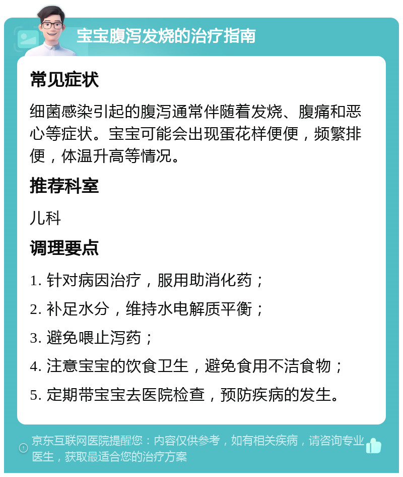 宝宝腹泻发烧的治疗指南 常见症状 细菌感染引起的腹泻通常伴随着发烧、腹痛和恶心等症状。宝宝可能会出现蛋花样便便，频繁排便，体温升高等情况。 推荐科室 儿科 调理要点 1. 针对病因治疗，服用助消化药； 2. 补足水分，维持水电解质平衡； 3. 避免喂止泻药； 4. 注意宝宝的饮食卫生，避免食用不洁食物； 5. 定期带宝宝去医院检查，预防疾病的发生。