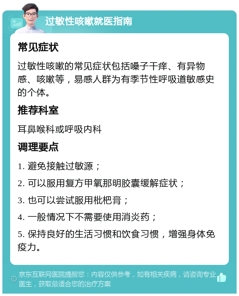 过敏性咳嗽就医指南 常见症状 过敏性咳嗽的常见症状包括嗓子干痒、有异物感、咳嗽等，易感人群为有季节性呼吸道敏感史的个体。 推荐科室 耳鼻喉科或呼吸内科 调理要点 1. 避免接触过敏源； 2. 可以服用复方甲氧那明胶囊缓解症状； 3. 也可以尝试服用枇杷膏； 4. 一般情况下不需要使用消炎药； 5. 保持良好的生活习惯和饮食习惯，增强身体免疫力。