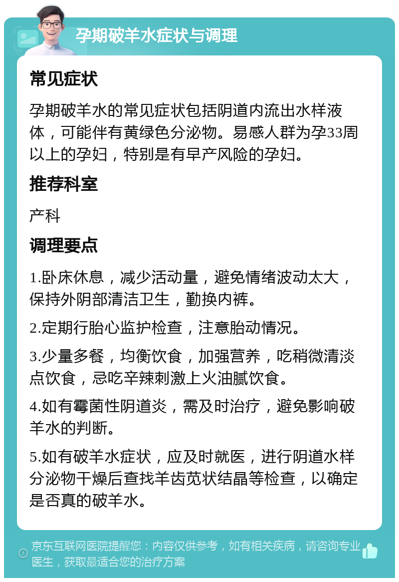 孕期破羊水症状与调理 常见症状 孕期破羊水的常见症状包括阴道内流出水样液体，可能伴有黄绿色分泌物。易感人群为孕33周以上的孕妇，特别是有早产风险的孕妇。 推荐科室 产科 调理要点 1.卧床休息，减少活动量，避免情绪波动太大，保持外阴部清洁卫生，勤换内裤。 2.定期行胎心监护检查，注意胎动情况。 3.少量多餐，均衡饮食，加强营养，吃稍微清淡点饮食，忌吃辛辣刺激上火油腻饮食。 4.如有霉菌性阴道炎，需及时治疗，避免影响破羊水的判断。 5.如有破羊水症状，应及时就医，进行阴道水样分泌物干燥后查找羊齿苋状结晶等检查，以确定是否真的破羊水。