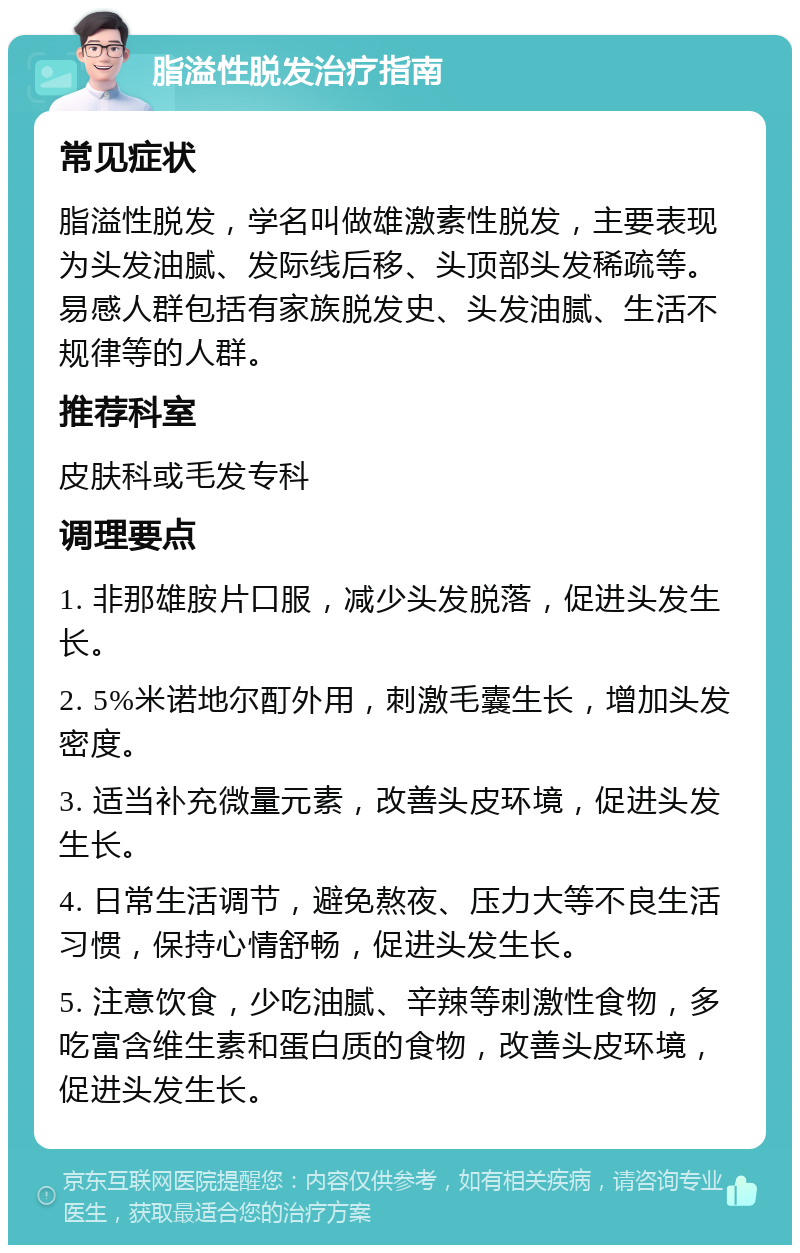 脂溢性脱发治疗指南 常见症状 脂溢性脱发，学名叫做雄激素性脱发，主要表现为头发油腻、发际线后移、头顶部头发稀疏等。易感人群包括有家族脱发史、头发油腻、生活不规律等的人群。 推荐科室 皮肤科或毛发专科 调理要点 1. 非那雄胺片口服，减少头发脱落，促进头发生长。 2. 5%米诺地尔酊外用，刺激毛囊生长，增加头发密度。 3. 适当补充微量元素，改善头皮环境，促进头发生长。 4. 日常生活调节，避免熬夜、压力大等不良生活习惯，保持心情舒畅，促进头发生长。 5. 注意饮食，少吃油腻、辛辣等刺激性食物，多吃富含维生素和蛋白质的食物，改善头皮环境，促进头发生长。