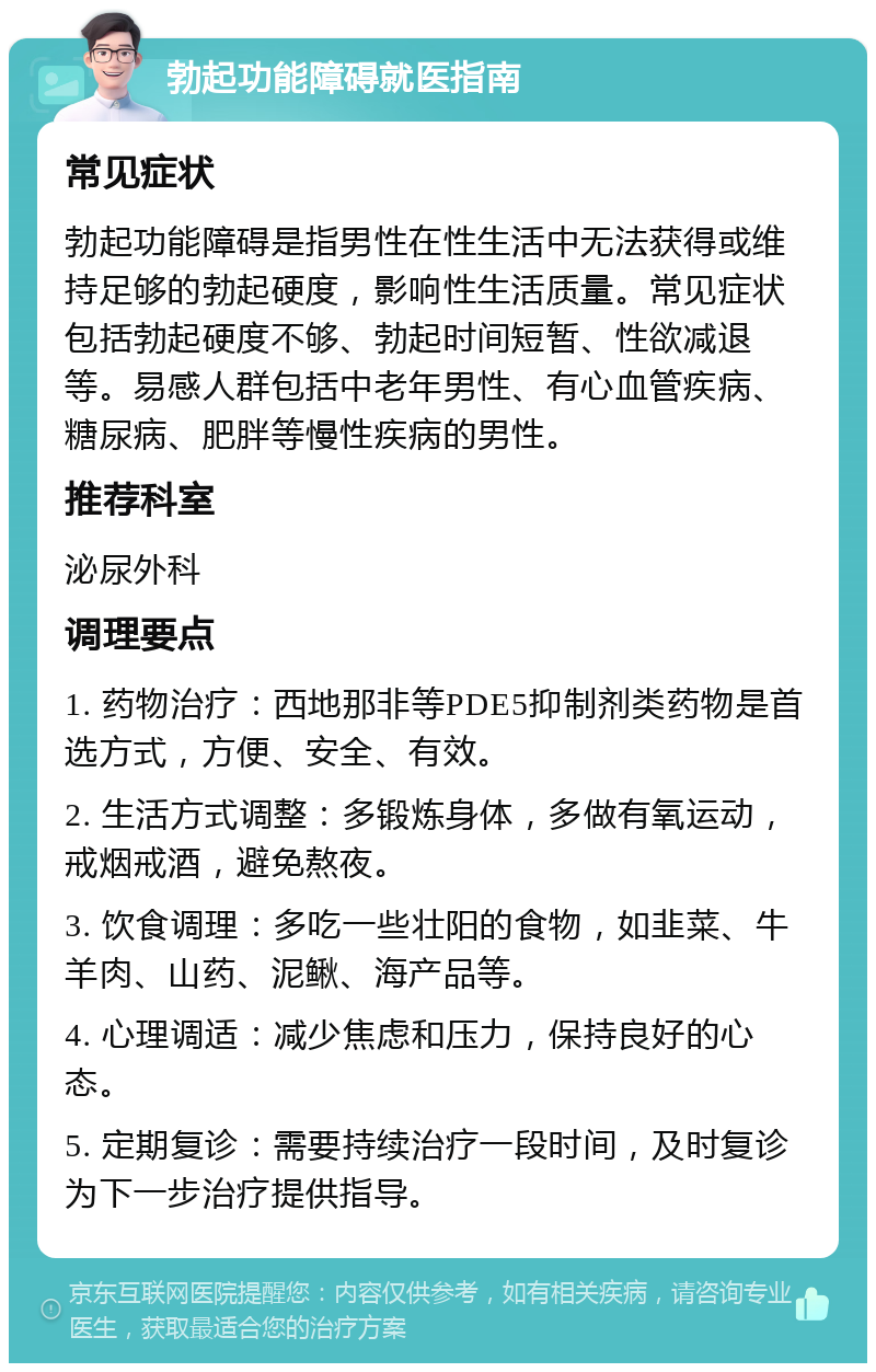 勃起功能障碍就医指南 常见症状 勃起功能障碍是指男性在性生活中无法获得或维持足够的勃起硬度，影响性生活质量。常见症状包括勃起硬度不够、勃起时间短暂、性欲减退等。易感人群包括中老年男性、有心血管疾病、糖尿病、肥胖等慢性疾病的男性。 推荐科室 泌尿外科 调理要点 1. 药物治疗：西地那非等PDE5抑制剂类药物是首选方式，方便、安全、有效。 2. 生活方式调整：多锻炼身体，多做有氧运动，戒烟戒酒，避免熬夜。 3. 饮食调理：多吃一些壮阳的食物，如韭菜、牛羊肉、山药、泥鳅、海产品等。 4. 心理调适：减少焦虑和压力，保持良好的心态。 5. 定期复诊：需要持续治疗一段时间，及时复诊为下一步治疗提供指导。