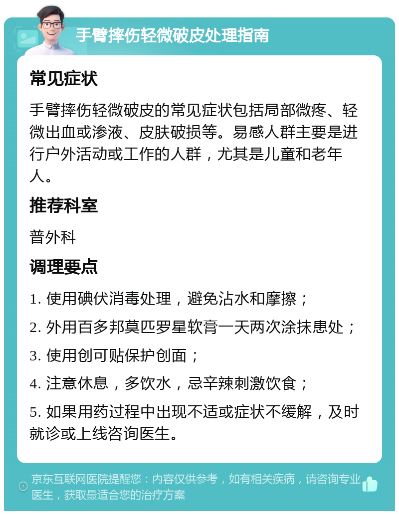 手臂摔伤轻微破皮处理指南 常见症状 手臂摔伤轻微破皮的常见症状包括局部微疼、轻微出血或渗液、皮肤破损等。易感人群主要是进行户外活动或工作的人群，尤其是儿童和老年人。 推荐科室 普外科 调理要点 1. 使用碘伏消毒处理，避免沾水和摩擦； 2. 外用百多邦莫匹罗星软膏一天两次涂抹患处； 3. 使用创可贴保护创面； 4. 注意休息，多饮水，忌辛辣刺激饮食； 5. 如果用药过程中出现不适或症状不缓解，及时就诊或上线咨询医生。